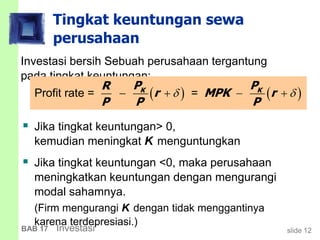 slide 12BAB 17 Investasi
Tingkat keuntungan sewa
perusahaan
Investasi bersih Sebuah perusahaan tergantung
pada tingkat keuntungan:
   Profit rate = =K KP PR
r MPK r
P P P
    
 Jika tingkat keuntungan> 0,
kemudian meningkat K menguntungkan
 Jika tingkat keuntungan <0, maka perusahaan
meningkatkan keuntungan dengan mengurangi
modal sahamnya.
(Firm mengurangi K dengan tidak menggantinya
karena terdepresiasi.)
 