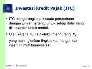 slide 18BAB 17 Investasi
Investasi Kredit Pajak (ITC)
 ITC mengurangi pajak suatu perusahaan
dengan jumlah tertentu untuk setiap dolar yang
dikeluarkan untuk modal.
 Oleh karena itu, ITC efektif mengurangi PK
yang meningkatkan tingkat keuntungan dan
insentif untuk berinvestasi.
 