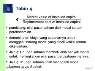 slide 19BAB 17 Investasi
Tobin q
 pembilang: nilai pasar saham dari modal saham
perekonomian.
 denominator: biaya yang sebenarnya untuk
mengganti barang modal yang dibeli ketika saham
dikeluarkan.
 Jika q > 1, perusahaan membeli lebih banyak modal
untuk meningkatkan nilai pasar perusahaan mereka.
 Jika q <1, perusahaan tidak mengganti modal
karena habis dipakai.
Market value of installed capital
Replacement cost of installed capital
q 
 