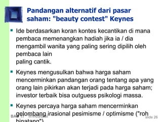 slide 26BAB 17 Investasi
Pandangan alternatif dari pasar
saham: "beauty contest" Keynes
 Ide berdasarkan koran kontes kecantikan di mana
pembaca memenangkan hadiah jika ia / dia
mengambil wanita yang paling sering dipilih oleh
pembaca lain
paling cantik.
 Keynes mengusulkan bahwa harga saham
mencerminkan pandangan orang tentang apa yang
orang lain pikirkan akan terjadi pada harga saham;
investor terbaik bisa outguess psikologi massa.
 Keynes percaya harga saham mencerminkan
gelombang irasional pesimisme / optimisme ("roh
 