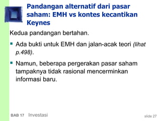 slide 27BAB 17 Investasi
Pandangan alternatif dari pasar
saham: EMH vs kontes kecantikan
Keynes
Kedua pandangan bertahan.
 Ada bukti untuk EMH dan jalan-acak teori (lihat
p.498).
 Namun, beberapa pergerakan pasar saham
tampaknya tidak rasional mencerminkan
informasi baru.
 