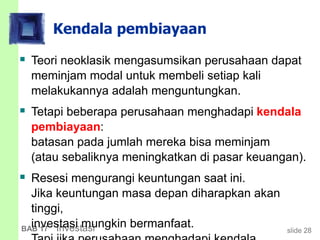 slide 28BAB 17 Investasi
Kendala pembiayaan
 Teori neoklasik mengasumsikan perusahaan dapat
meminjam modal untuk membeli setiap kali
melakukannya adalah menguntungkan.
 Tetapi beberapa perusahaan menghadapi kendala
pembiayaan:
batasan pada jumlah mereka bisa meminjam
(atau sebaliknya meningkatkan di pasar keuangan).
 Resesi mengurangi keuntungan saat ini.
Jika keuntungan masa depan diharapkan akan
tinggi,
investasi mungkin bermanfaat.
 