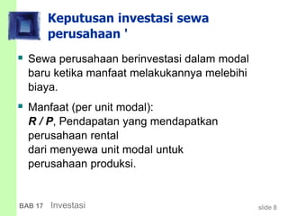 slide 8BAB 17 Investasi
Keputusan investasi sewa
perusahaan '
 Sewa perusahaan berinvestasi dalam modal
baru ketika manfaat melakukannya melebihi
biaya.
 Manfaat (per unit modal):
R / P, Pendapatan yang mendapatkan
perusahaan rental
dari menyewa unit modal untuk
perusahaan produksi.
 