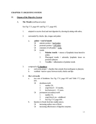 10
CHAPTER 17: DIGESTIVE SYSTEM
III. Organs of the Digestive System
A. The Mouth (oral/buccal cavity):
See Fig 17.5, page 691 and Fig 17.7, page 692.
1. adapted to receive food and start digestion by chewing & mixing with saliva;
2. surrounded by cheeks, lips, tongue and palate:
a. palate = roof of mouth
 anterior portion = hard palate;
 posterior portion = soft palate;
 extension of soft palate = uvula.
 tonsils:
1. Palatine tonsils = masses of lymphatic tissue lateral to
palate;
2. Pharyngeal tonsils = adenoids; lymphatic tissue on
posterior pharynx
3. Tonsillitis = inflammation of palatine tonsils
3. composed of 2 chambers:
a. oral cavity proper = chamber that extends from teeth/gums to pharynx;
b. vestibule =narrow space between teeth, cheeks and lips
4. filled with teeth:
a. two sets of dentitions: See Fig 17.8, page 693 and Table 17.2, page
693.
 deciduous teeth
1. number 20,
2. erupt from 6 - 32 months,
3. lost between 6 - 12 years.
 permanent (secondary) teeth
1. number 32,
2. erupt from 6 yrs - adulthood.
3. See Fig 17.9, page 694.
b. function: to break food into smaller pieces.
 increasing surface area of food;
 increasing effectiveness of digestive enzymes.
 