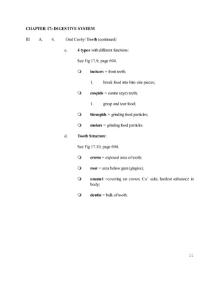 11
CHAPTER 17: DIGESTIVE SYSTEM
III A. 4. Oral Cavity/ Teeth (continued)
c. 4 types with different functions:
See Fig 17.9, page 694.
 incisors = front teeth;
1. break food into bite-size pieces;
 cuspids = canine (eye) teeth;
1. grasp and tear food;
 bicuspids = grinding food particles;
 molars = grinding food particles
d. Tooth Structure:
See Fig 17.10, page 694.
 crown = exposed area of tooth;
 root = area below gum (gingiva);
 enamel =covering on crown; Ca+
salts; hardest substance in
body;
 dentin = bulk of tooth.
 