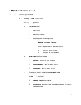12
CHAPTER 17: DIGESTIVE SYSTEM
III. A. Oral Cavity (continued)
5. Salivary Glands secrete saliva.
See Fig 17.11, page 697.
a. digestive functions:
 lubrication,
 bind food together,
 begin digestion of carbohydrates.
1. Enzyme = salivary amylase;
2. breaks polysaccharides into disaccharides;
a. starch  disaccharides.
b. glycogen  disaccharides.
b. three types of salivary glands:
 parotid = largest; lies over masseter,
 submandibular = floor of mouth; lateral,
 sublingual = floor of mouth, medial.
c. Each salivary gland is composed of 2 types of cells:
See Fig 17.12, page 697.
 mucous cells secretes mucus;
 serous cells secretes watery substance containing the enzyme
salivary amylase.
 