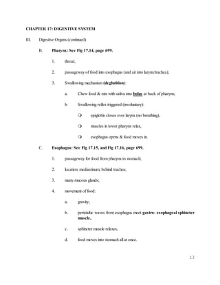 13
CHAPTER 17: DIGESTIVE SYSTEM
III. Digestive Organs (continued)
B. Pharynx: See Fig 17.14, page 699.
1. throat;
2. passageway of food into esophagus (and air into larynx/trachea);
3. Swallowing mechanism (deglutition):
a. Chew food & mix with saliva into bolus at back of pharynx;
b. Swallowing reflex triggered (involuntary):
 epiglottis closes over larynx (no breathing),
 muscles in lower pharynx relax,
 esophagus opens & food moves in.
C. Esophagus: See Fig 17.15, and Fig 17.16, page 699.
1. passageway for food from pharynx to stomach;
2. location: mediastinum; behind trachea;
3. many mucous glands;
4. movement of food:
a. gravity;
b. peristaltic waves from esophagus meet gastro- esophageal sphincter
muscle,
c. sphincter muscle relaxes,
d. food moves into stomach all at once.
 