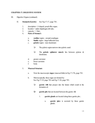 14
CHAPTER 17: DIGESTIVE SYSTEM
III. Digestive Organs (continued)
D. Stomach (Gastric) See Fig 17.17, page 701.
1. description = J-shaped, pouch-like organ;
2. location = under diaphragm; left side;
3. capacity = 1 liter;
4. Parts of Stomach:
a. cardiac region - around esophagus
b. fundic region - large ballooned area
c. pyloric region - near duodenum
 The pyloric region narrows into pyloric canal.
 The pyloric sphincter muscle lies between pylorus &
duodenum.
d. greater curvature
e. lesser curvature
f. body
5. Mucosal Structure
a. Note the macroscopic rugae (mucosal folds) in Fig 17.17b, page 701.
b. Microscopically, these rugae are formed by:
See Fig 17.19, page 702 and Fig 17.20, page 703.
 gastric villi that project into the lumen which result in the
formation of;
 gastric pits that are located between the gastric villi.
1. gastric glands are located along these gastric pits ;
a. gastric juice is secreted by these gastric
glands.
 
