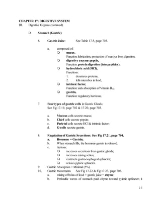 16
CHAPTER 17: DIGESTIVE SYSTEM
III. Digestive Organs (continued)
D. Stomach (Gastric)
6. Gastric Juice: See Table 17.5, page 703.
a. composed of:
 mucus,
Function: lubrication, protection of mucosa from digestion;
 digestive enzyme pepsin,
Function: protein digestion (into peptides);
 hydrochloric acid (HCl),
Functions:
1. denatures proteins,
2. kills microbes in food,
 intrinsic factor,
Function: aids absorption of Vitamin B12.
 gastrin,
Function: regulatory hormone.
7. Four types of gastric cells in Gastric Glands:
See Fig 17.19, page 702 & 17.20, page 703.
a. Mucous cells secrete mucus;
b. Chief cells secrete pepsin;
c. Parietal cells secrete HCl & intrinsic factor;
d. G-cells secrete gastrin.
8. Regulation of Gastric Secretions: See Fig 17.21, page 704.
a. Hormone = Gastrin;
b. When stomach fills, the hormone gastrin is released.
c. Actions:
 increases secretions from gastric glands;
 increases mixing action;
 contracts gastroesophageal sphincter;
 relaxes pyloric sphincter.
9. Gastric Absorption = Minimal (5%)
10. Gastric Movements See Fig 17.22 & Fig 17.23, page 706.
a. mixing of bolus of food + gastric juice = chyme;
b. Peristaltic waves of stomach push chyme toward pyloric sphincter; it
 