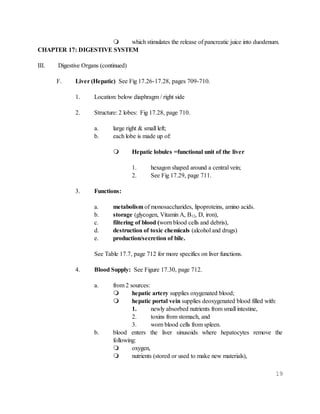 19
 which stimulates the release of pancreatic juice into duodenum.
CHAPTER 17: DIGESTIVE SYSTEM
III. Digestive Organs (continued)
F. Liver (Hepatic) See Fig 17.26-17.28, pages 709-710.
1. Location: below diaphragm / right side
2. Structure: 2 lobes: Fig 17.28, page 710.
a. large right & small left;
b. each lobe is made up of:
 Hepatic lobules =functional unit of the liver
1. hexagon shaped around a central vein;
2. See Fig 17.29, page 711.
3. Functions:
a. metabolism of monosaccharides, lipoproteins, amino acids.
b. storage (glycogen, Vitamin A, B12, D, iron),
c. filtering of blood (worn blood cells and debris),
d. destruction of toxic chemicals (alcohol and drugs)
e. production/secretion of bile.
See Table 17.7, page 712 for more specifics on liver functions.
4. Blood Supply: See Figure 17.30, page 712.
a. from 2 sources:
 hepatic artery supplies oxygenated blood;
 hepatic portal vein supplies deoxygenated blood filled with:
1. newly absorbed nutrients from small intestine,
2. toxins from stomach, and
3. worn blood cells from spleen.
b. blood enters the liver sinusoids where hepatocytes remove the
following:
 oxygen,
 nutrients (stored or used to make new materials),
 