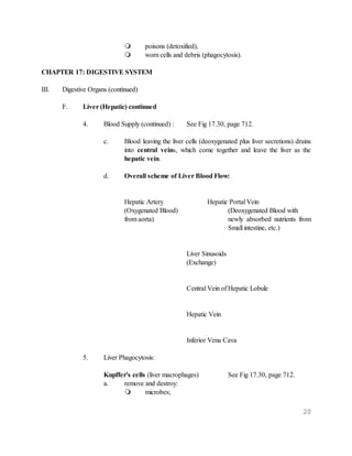 20
 poisons (detoxified),
 worn cells and debris (phagocytosis).
CHAPTER 17: DIGESTIVE SYSTEM
III. Digestive Organs (continued)
F. Liver (Hepatic) continued
4. Blood Supply (continued) : See Fig 17.30, page 712.
c. Blood leaving the liver cells (deoxygenated plus liver secretions) drains
into central veins, which come together and leave the liver as the
hepatic vein.
d. Overall scheme of Liver Blood Flow:
Hepatic Artery Hepatic Portal Vein
(Oxygenated Blood) (Deoxygenated Blood with
from aorta) newly absorbed nutrients from
Small intestine, etc.)
Liver Sinusoids
(Exchange)
Central Vein of Hepatic Lobule
Hepatic Vein
Inferior Vena Cava
5. Liver Phagocytosis:
Kupffer's cells (liver macrophages) See Fig 17.30, page 712.
a. remove and destroy:
 microbes;
 