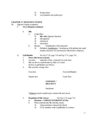 21
 foreign matter.
 worn platelets and erythrocytes.
CHAPTER 17: DIGESTIVE SYSTEM
III. Digestive Organs (continued)
F. Liver (Hepatic) continued
6. Bile
a. composition:
 bile salts (digestive function)
 bile pigments
 cholesterol
 electrolytes
b. function: Emulsification of fat molecules!
 Definition: Emulsification = breaking up of fat globules into small
droplets (increases SA and increases effectiveness of lipases).
G. Gall Bladder See Fig 17.28, page 710 and Fig 17.31, page 714.
1. Stores bile between meals;
2. Location: underside of liver, connected via cystic duct;
3. Bile can flow to small intestine by either of 2 routes:
the liver or gall bladder (see below);
4. Bile secretion, storage, flow:
From liver: From Gall Bladder:
Hepatic duct Cystic Duct
COMMON *
BILE DUCT
Duodenum
*Sphincter muscle usually keeps common bile duct closed.
5. Regulation of bile release See Fig 17.32, page 716.
a. Hormone = CHOLECYSTOKININ (CCK);
b. When small intestine fills with fatty chyme,
 cholecystokinin is released into blood;
 CCK stimulates walls of gallbladder to contract;
 