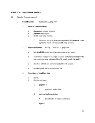 23
CHAPTER 17: DIGESTIVE SYSTEM
III. Digestive Organs (continued)
G. Small Intestine See Fig 17.33, page 717.
1. Parts of Small Intestine:
a. duodenum - nearest stomach,
b. jejunum - mid-region,
c. ileum - near large intestine.
 The distal end of the ileum narrows to form the ileocecal valve
(sphincter muscle between small & large intestine).
2. Mucosal Structure See Fig 17.37 & 17.38, page 718.
a. intestinal villi project into lumen (increasing surface area);
b. each villus is composed of simple columnar epithelium (with microvilli)
and connective tissue with many blood & lymph vessels (lacteals);
c. absorbed nutrients are carried away by blood & lacteals;
d. intestinal glands are located between villi.
3. Secretions of Small Intestine
a. mucus,
b. digestive enzymes:
 peptidases
* peptides amino acids;
 sucrase, maltase, lactase
* disaccharides  monosaccharides;
 lipases
 
