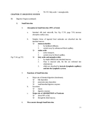 24
* TG  2 fatty acids + monoglyceride.
CHAPTER 17: DIGESTIVE SYSTEM
III. Digestive Organs (continued)
G. Small Intestine
4. Absorption in Small Intestine (90% of total)
a. Intestinal villi (and microvilli, See Fig 17.39, page 719) increase
absorptive surface area;
b. Simplest forms of ingested food molecules are absorbed into the
intestinal mucosa:
 monosaccharides
1. by facilitated diffusion;
2. carried away by submucosal blood capillary.
 amino acids
1. active transport;
2. carried away by blood capillary.
Fig 17.44, pg 722.  fatty acids and monoglycerides
1. by simple diffusion into intestinal mucosa;
2. Once is mucosal cells, the fats are reformed into
chylomicrons
3. which are absorbed by lacteals (lymphatic capillary)
and into the lymphatic system.
5. Functions of Small Intestine
a. Major site of chemical digestion (duodenum);
 bile deposition
 pancreatic juice deposition
 small intestinal digestive enzymes
b. Secretions
 mucus
 digestive enzymes
c. Major site of ABSORPTION of Nutrients
 about 90% of all;
 through the distal mucosa.
6. Movements through Small Intestine
 