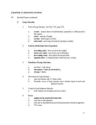 26
CHAPTER 17: DIGESTIVE SYSTEM
III. Intestinal Organs (continued)
H. Large Intestine
1. Parts of Large Intestine: See Fig 17.45, page 724.
a. cecum - nearest ileum of small intestine; (appendix is a blind pouch in
this region);
b. colon - majority of length;
c. rectum - distal region of colon;
d. anal canal - narrowing of rectum & opening to outside;
2. Colon is divided into four (4) portions:
a. ascending colon - from cecum to liver (right);
b. transverse colon - runs across top of abdomen;
c. descending colon - from spleen downward (left);
d. sigmoid colon - S-shaped portion which becomes rectum.
3. Functions of Large Intestine:
a. secretion = only mucus,
b. absorption = water & electrolytes,
c. storage = feces.
4. Movements in Large Intestine:
a. mass movements only 2-3 times a day;
b. Peristaltic waves of large intestine move residual chyme toward anal
sphincter muscles.
5. Control of Anal Sphincter Muscles:
a. both voluntary & involuntary nervous control
6. Feces:
a. undigested & unabsorbed material;
b. color due to bile pigments;
c. odor due to intestinal bacteria & bacterial products formed in digestion;
d. 75% water.
 