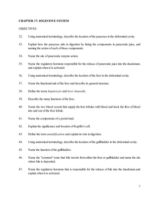 4
CHAPTER 17: DIGESTIVE SYSTEM
OBJECTIVES
32. Using anatomical terminology, describe the location of the pancreas in the abdominal cavity.
33. Explain how the pancreas aids in digestion by listing the components in pancreatic juice, and
naming the action of each of those components.
34. Name the site of pancreatic enzyme action.
35. Name the regulatory hormone responsible for the release of pancreatic juice into the duodenum,
and explain when it is activated.
36. Using anatomical terminology, describe the location of the liver in the abdominal cavity.
37. Name the functional unit of the liver and describe its general structure.
38. Define the terms hepatocyte and liver sinusoids.
39. Describe the many functions of the liver.
40. Name the two blood vessels that supply the liver lobules with blood and track the flow of blood
into and out of the liver lobule.
41. Name the components of a portal triad.
42. Explain the significance and location of Kupffer's cell.
43. Define the term emulsification and explain its role in digestion.
44. Using anatomical terminology, describe the location of the gallbladder in the abdominal cavity.
45. Name the function of the gallbladder.
46. Name the "common" route that bile travels from either the liver or gallbladder and name the site
where bile is deposited.
47. Name the regulatory hormone that is responsible for the release of bile into the duodenum and
explain when it is activated.
 