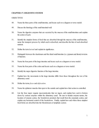 5
CHAPTER 17: DIGESTIVE SYSTEM
OBJECTIVES
48. Name the three parts of the small intestine, and locate each on a diagram or torso model.
49. Discuss the histology of the small intestinal wall.
50. Name the digestive enzymes that are secreted by the mucosa of the small intestines and explain
the action of each.
51. Identify the simplest forms of food that are absorbed through the mucosa of the small intestine,
name the transport process by which each is absorbed, and describe the fate of each absorbed
nutrient.
52. Define the term lacteal and explain its significance.
53. Distinguish between the duodenum and the distal small intestine (i.e. jejunum and ileum) in terms
of function.
54. Name the four parts of the large intestine and locate each on a diagram or torso model.
55. Name the four parts of the colon and locate each on a diagram or torso model.
56. Identify the major digestive function of the large intestine.
57. Explain how the movements in the large intestine differ from those throughout the rest of the
alimentary canal.
58. Define the terms feces and defecation.
59. Name the sphincter muscles that open to the outside and explain how their action is controlled.
60. List the four major organic macromolecules that we ingest, and explain how each is broken
down by various enzymes within the alimentary canal. Be sure to include enzyme names, the
location of enzyme action, the breakdown products that result from the enzymatic action, and
explain any hormonal control of the breakdown. Finally, explain how and where these simplest
food forms are absorbed into the bloodstream or lymphatic system.
 