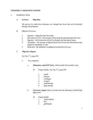 6
CHAPTER 17: DIGESTIVE SYSTEM
I. INTRODUCTION
A. Definition: Digestion
The process by which food substances are changed into forms that can be absorbed
through cell membranes.
B. Digestive Processes:
1. Ingestion = taking food into the mouth.
2. Movement of Food = the passage of food along the gastrointestinal (GI) tract.
3. Digestion = the breakdown of food by chemical and mechanical means.
4. Absorption = the passage of digested food from GI tract into bloodstream (and
lymph) for distribution to cells.
5. Defecation =the elimination of undigested material from GI tract.
C. Digestive Organs
See Fig 17.1, page 688.
1. Two categories:
a. Alimentary canal (GI Tract), which extends from mouth to anus.
 Organs include: See Fig 17.2, page 689.
1. mouth
2. pharynx
3. esophagus
4. stomach
5. small intestine
6. large intestine
b. Accessory organs release secretions into the alimentary canal that help
digest food:
 Organs include:
1. salivary glands
2. liver
3. gall bladder
 