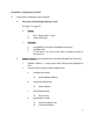 9
CHAPTER 17: DIGESTIVE SYSTEM
II. Characteristics of Alimentary Canal (continued)
B. Movements of food through Alimentary Canal
See Figure 17.4, page 691.
1. Mixing:
a. food + digestive juices + mucus
b. circular muscle layer
2. Peristalsis:
a. accomplished by movements of longitudinal muscle layer;
b. propelling action;
c. As food passes, one section of tube relaxes, opening next section &
food moves on.
C. Sphincter Muscles play an important role in movements throughout the GI tract also.
1. Definition: Sphincter = a strong circular muscle which prevents regurgitation of
food.
2. Locations: between (regions) organs of digestive tract.
a. esophagus and stomach
 gastroesophageal sphincter;
b. stomach and small intestine
 pyloric sphincter;
c. small and large intestine
 ileocecal valve;
d. large intestine to outside
 internal anal sphincter and
 external anal sphincter.
 