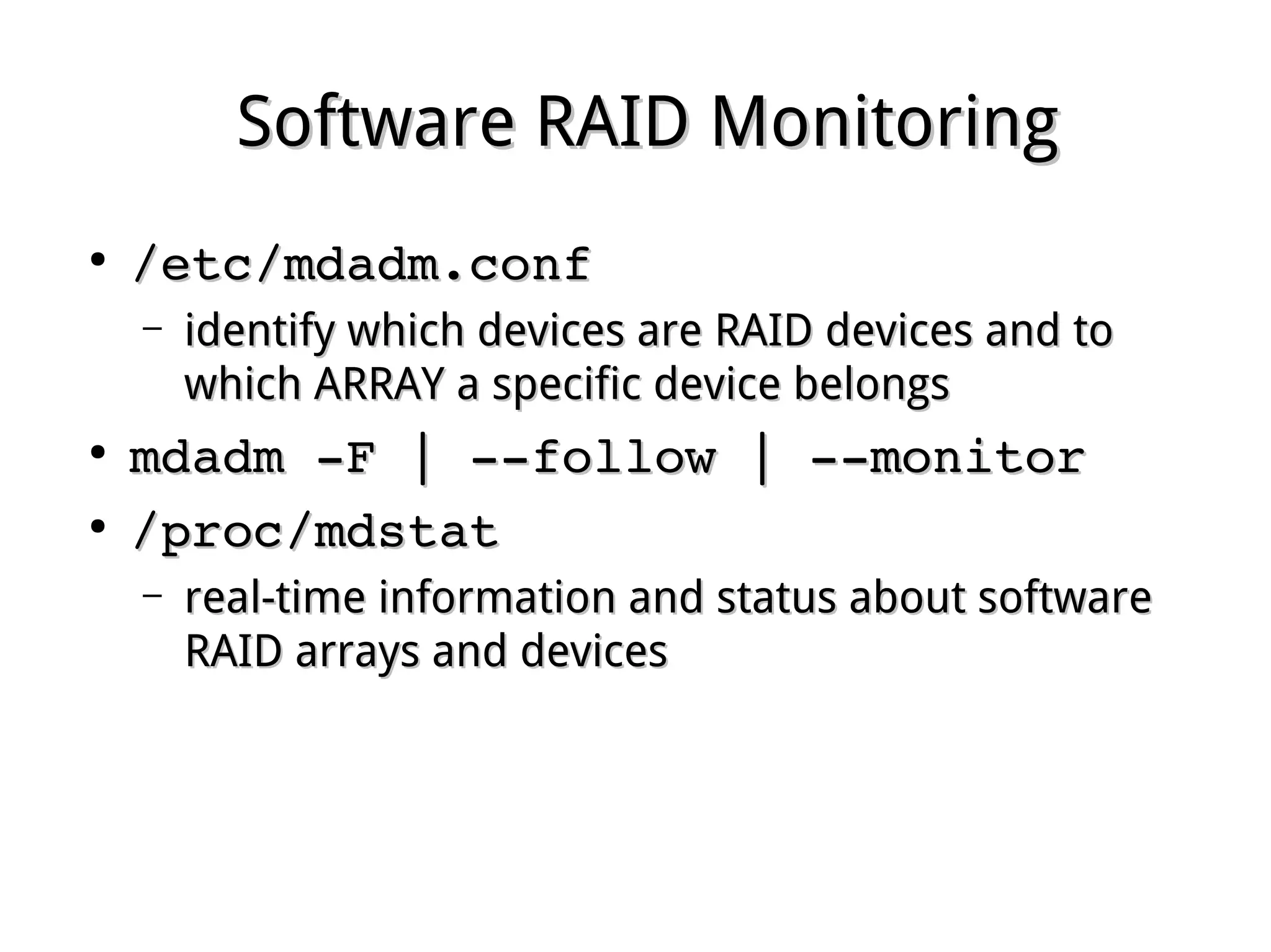 Software RAID MonitoringSoftware RAID Monitoring
●
/etc/mdadm.conf /etc/mdadm.conf 
– identify which devices are RAID devices and toidentify which devices are RAID devices and to
which ARRAY a specific device belongswhich ARRAY a specific device belongs
●
mdadm ­F | ­­follow | ­­monitormdadm ­F | ­­follow | ­­monitor
●
/proc/mdstat /proc/mdstat 
– real-time information and status about softwarereal-time information and status about software
RAID arrays and devicesRAID arrays and devices
 