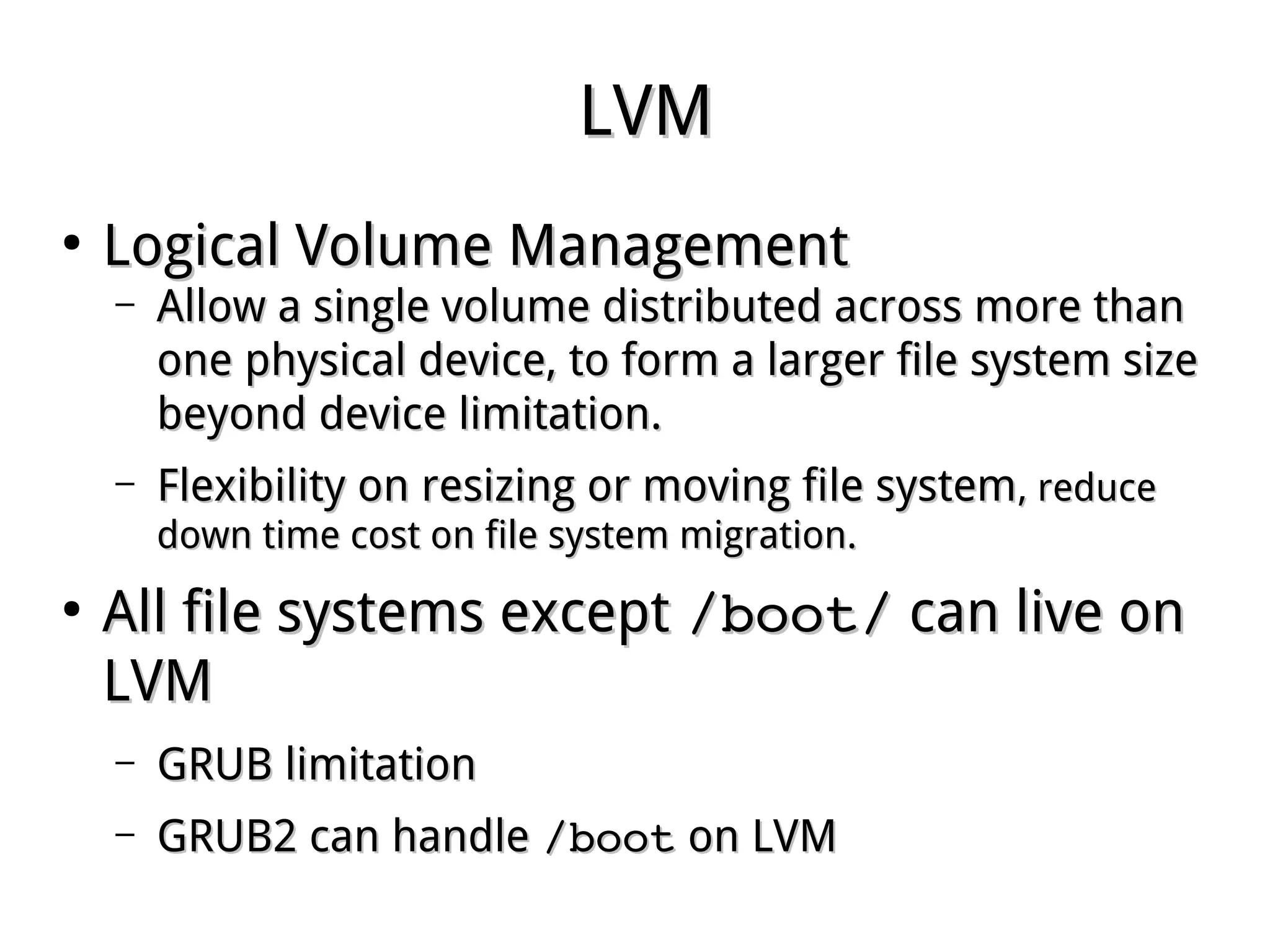 LVMLVM
●
Logical Volume ManagementLogical Volume Management
– Allow a single volume distributed across more thanAllow a single volume distributed across more than
one physical device, to form a larger file system sizeone physical device, to form a larger file system size
beyond device limitation.beyond device limitation.
– Flexibility on resizing or moving file systemFlexibility on resizing or moving file system, reduce, reduce
down time cost on file system migration.down time cost on file system migration.
●
All file systems exceptAll file systems except /boot//boot/ can live oncan live on
LVMLVM
– GRUB limitationGRUB limitation
– GRUB2 can handleGRUB2 can handle /boot/boot on LVMon LVM
 