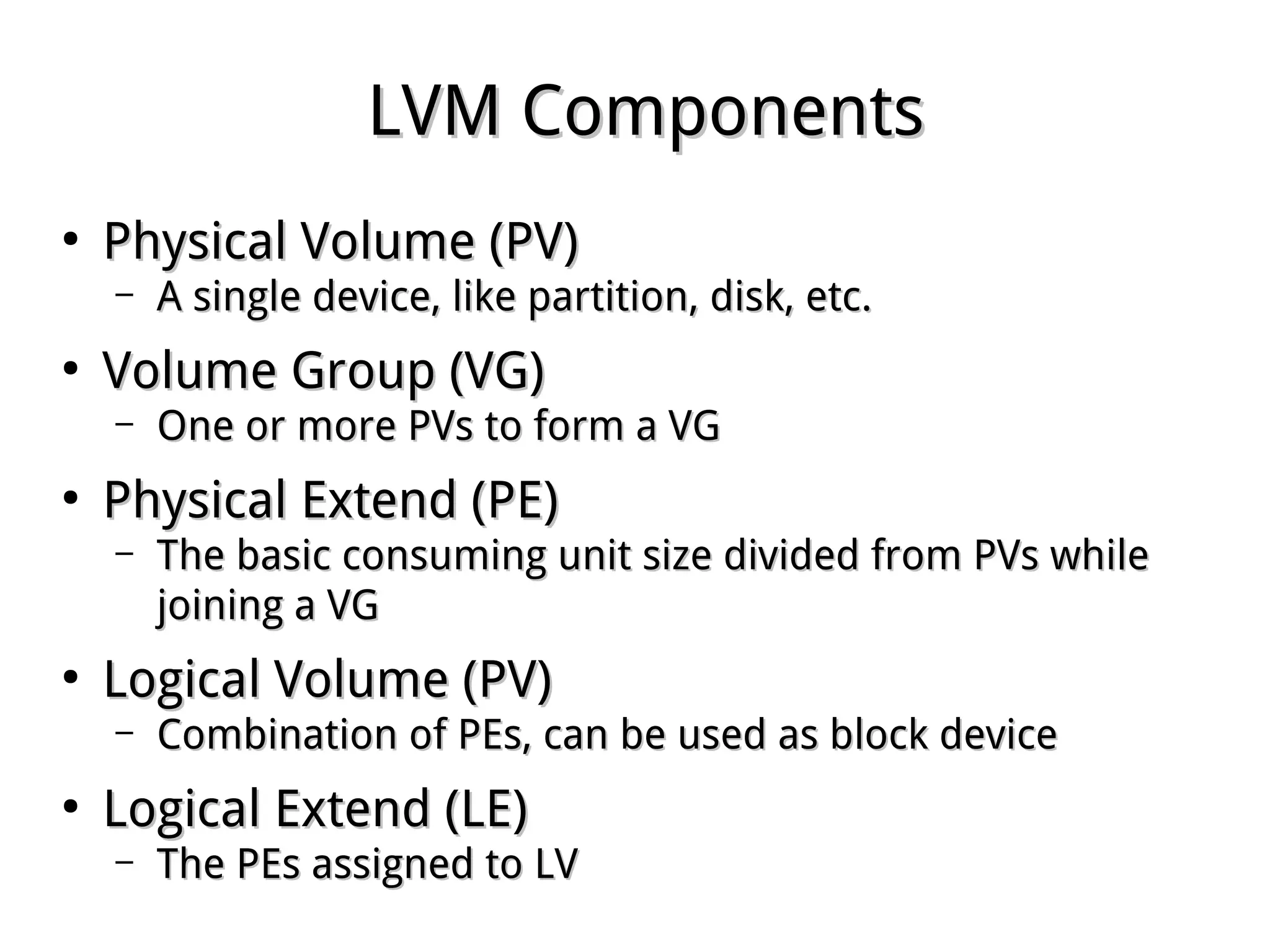 LVM ComponentsLVM Components
●
Physical Volume (PV)Physical Volume (PV)
– A single device, like partition, disk, etc.A single device, like partition, disk, etc.
●
Volume Group (VG)Volume Group (VG)
– One or more PVs to form a VGOne or more PVs to form a VG
●
Physical Extend (PE)Physical Extend (PE)
– The basic consuming unit size divided from PVs whileThe basic consuming unit size divided from PVs while
joining a VGjoining a VG
●
Logical Volume (PV)Logical Volume (PV)
– Combination of PEs, can be used as block deviceCombination of PEs, can be used as block device
●
Logical Extend (LE)Logical Extend (LE)
– The PEs assigned to LVThe PEs assigned to LV
 