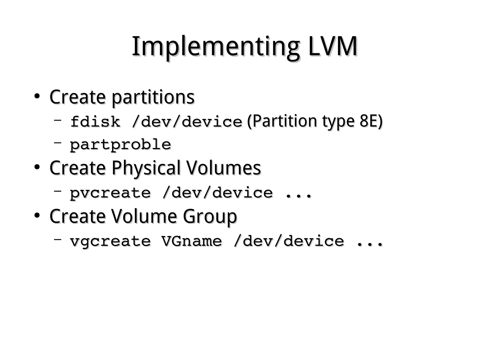 Implementing LVMImplementing LVM
●
Create partitionsCreate partitions
– fdisk /dev/devicefdisk /dev/device (Partition type 8E)(Partition type 8E)
– partproblepartproble
●
Create Physical VolumesCreate Physical Volumes
– pvcreate /dev/device ...pvcreate /dev/device ...
●
Create Volume GroupCreate Volume Group
– vgcreate VGname /dev/device ...vgcreate VGname /dev/device ...
 