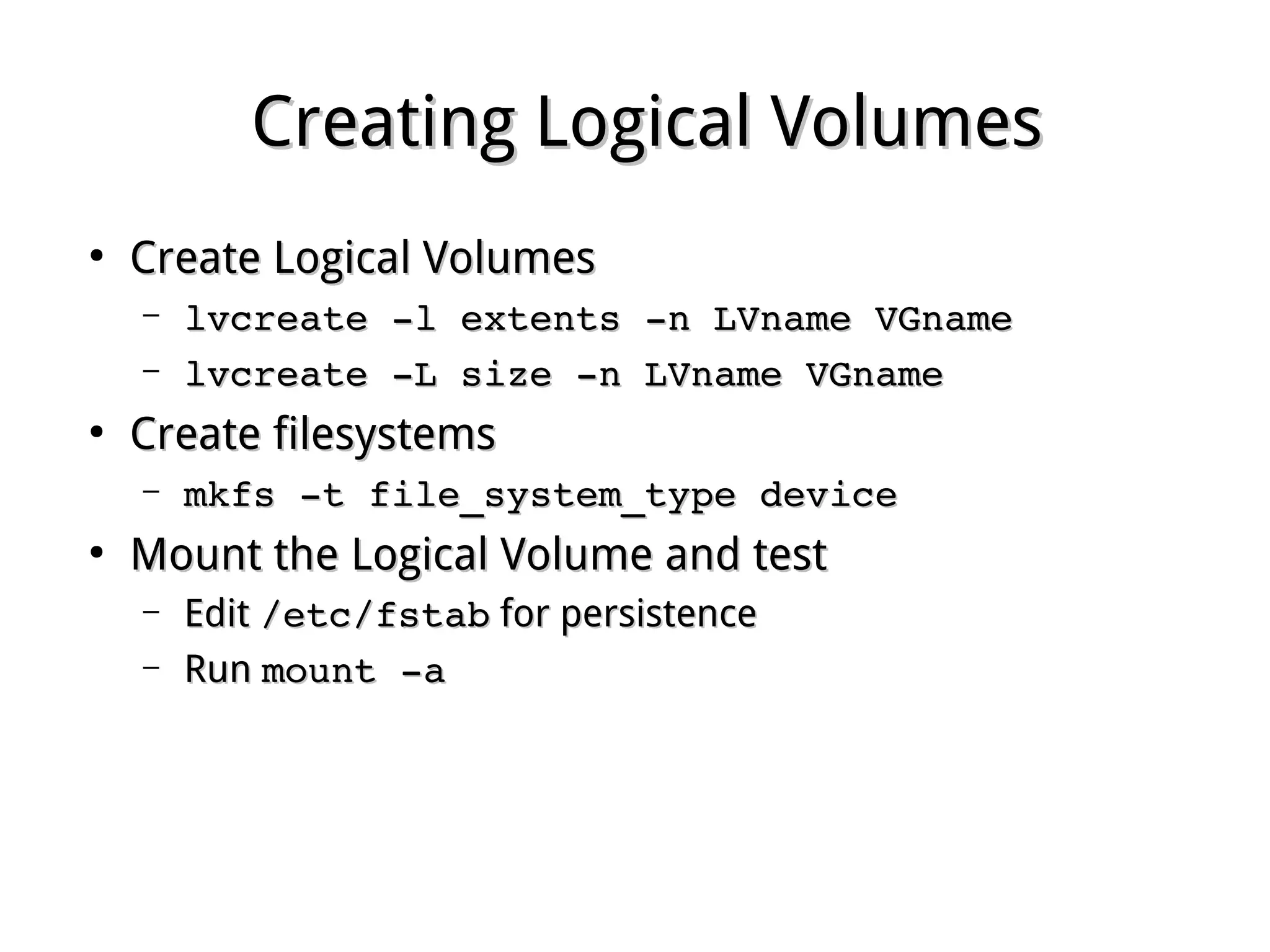 Creating Logical VolumesCreating Logical Volumes
●
Create Logical VolumesCreate Logical Volumes
– lvcreate ­l extents ­n LVname VGnamelvcreate ­l extents ­n LVname VGname
– lvcreate ­L size ­n LVname VGnamelvcreate ­L size ­n LVname VGname
●
Create filesystemsCreate filesystems
– mkfs ­t file_system_type devicemkfs ­t file_system_type device
●
Mount the Logical Volume and testMount the Logical Volume and test
– EditEdit /etc/fstab/etc/fstab for persistencefor persistence
– RunRun mount ­amount ­a
 