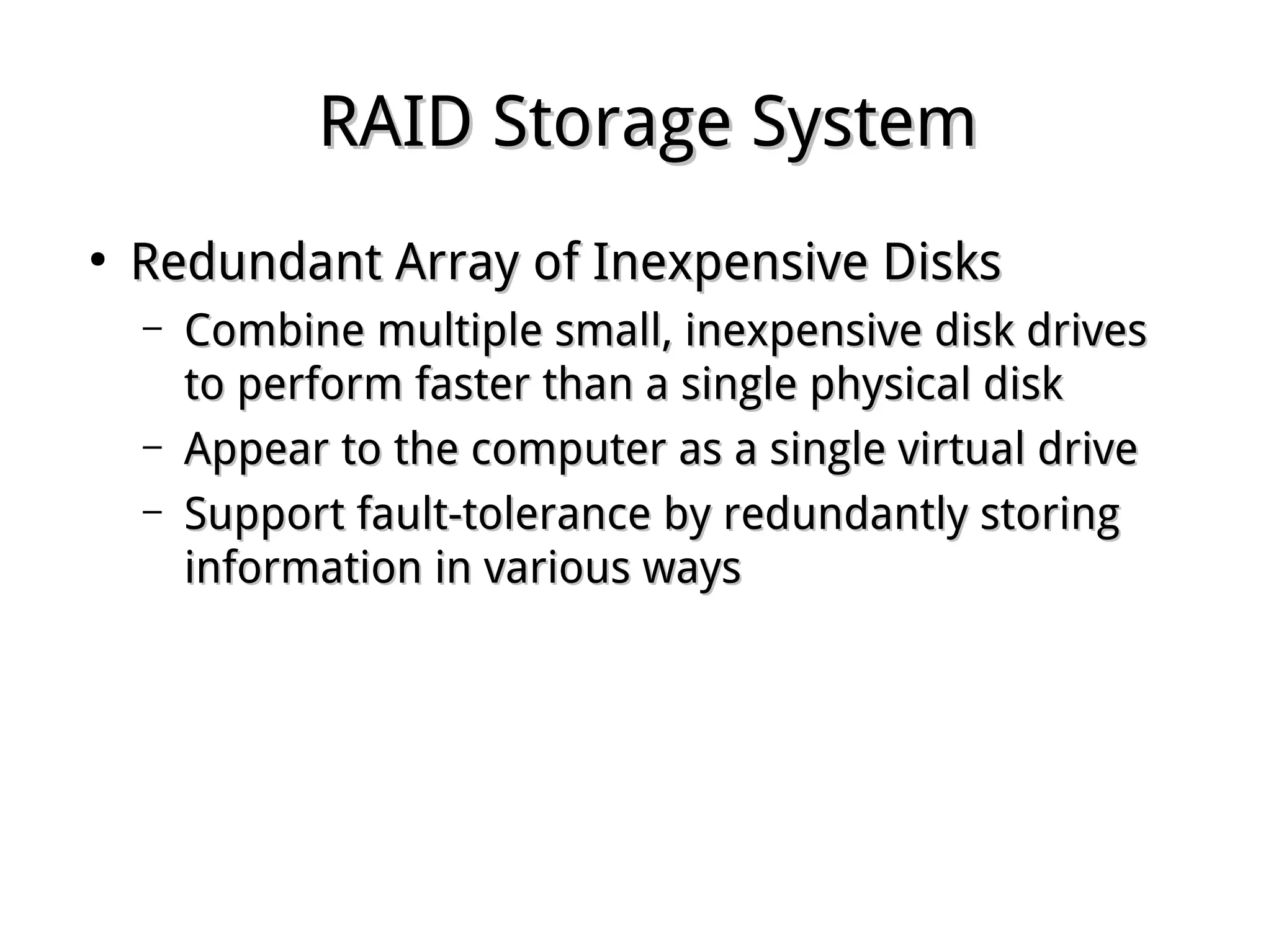 RAID Storage SystemRAID Storage System
●
Redundant Array of Inexpensive DisksRedundant Array of Inexpensive Disks
– Combine multiple small, inexpensive disk drivesCombine multiple small, inexpensive disk drives
to perform faster than a single physical diskto perform faster than a single physical disk
– Appear to the computer as a single virtual driveAppear to the computer as a single virtual drive
– Support fault-tolerance by redundantly storingSupport fault-tolerance by redundantly storing
information in various waysinformation in various ways
 