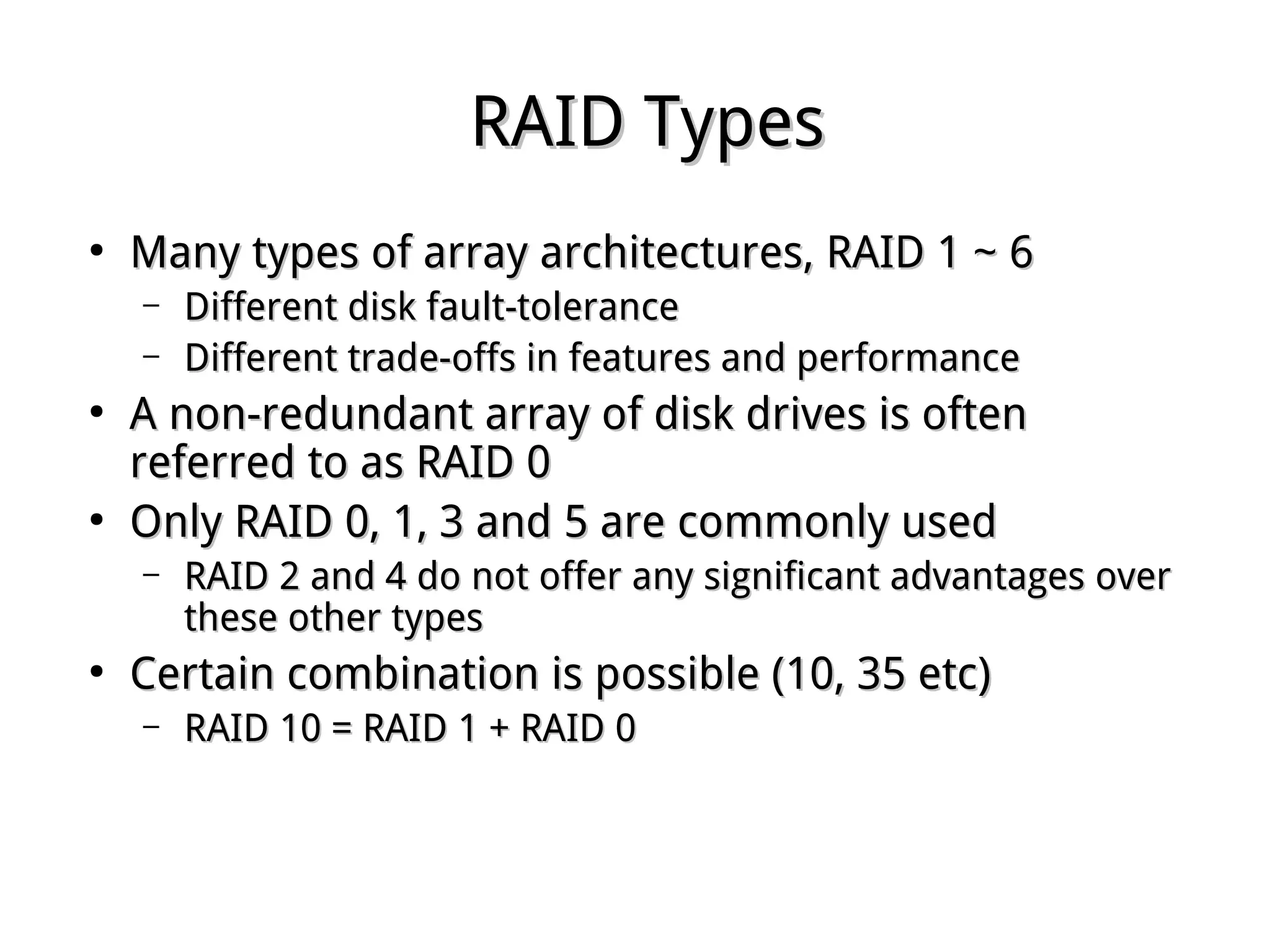 RAID TypesRAID Types
●
Many types of array architectures, RAID 1 ~ 6Many types of array architectures, RAID 1 ~ 6
– Different disk fault-toleranceDifferent disk fault-tolerance
– Different trade-offs in features and performanceDifferent trade-offs in features and performance
●
A non-redundant array of disk drives is oftenA non-redundant array of disk drives is often
referred to as RAID 0referred to as RAID 0
●
Only RAID 0, 1, 3 and 5 are commonly usedOnly RAID 0, 1, 3 and 5 are commonly used
– RAID 2 and 4 do not offer any significant advantages overRAID 2 and 4 do not offer any significant advantages over
these other typesthese other types
●
Certain combination is possible (10, 35 etc)Certain combination is possible (10, 35 etc)
– RAID 10 = RAID 1 + RAID 0RAID 10 = RAID 1 + RAID 0
 