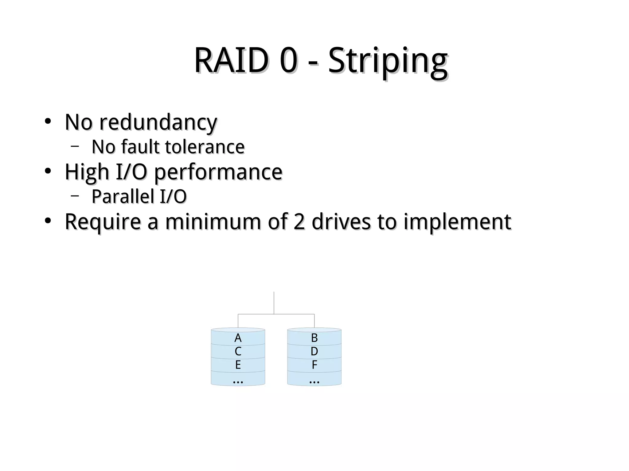RAID 0 - StripingRAID 0 - Striping
●
No redundancyNo redundancy
– No fault toleranceNo fault tolerance
●
High I/O performanceHigh I/O performance
– Parallel I/OParallel I/O
●
Require a minimum of 2 drives to implementRequire a minimum of 2 drives to implement
...
E
C
A
...
F
D
B
 