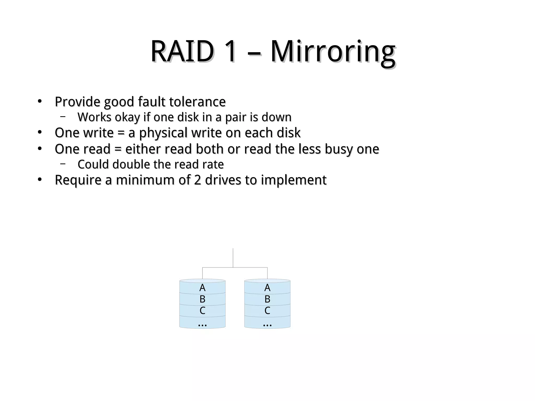 RAID 1 – MirroringRAID 1 – Mirroring
●
Provide good fault toleranceProvide good fault tolerance
– Works okay if one disk in a pair is downWorks okay if one disk in a pair is down
●
One write = a physical write on each diskOne write = a physical write on each disk
●
One read = either read both or read the less busy oneOne read = either read both or read the less busy one
– Could double the read rateCould double the read rate
●
Require a minimum of 2 drives to implementRequire a minimum of 2 drives to implement
...
C
B
A
...
C
B
A
 