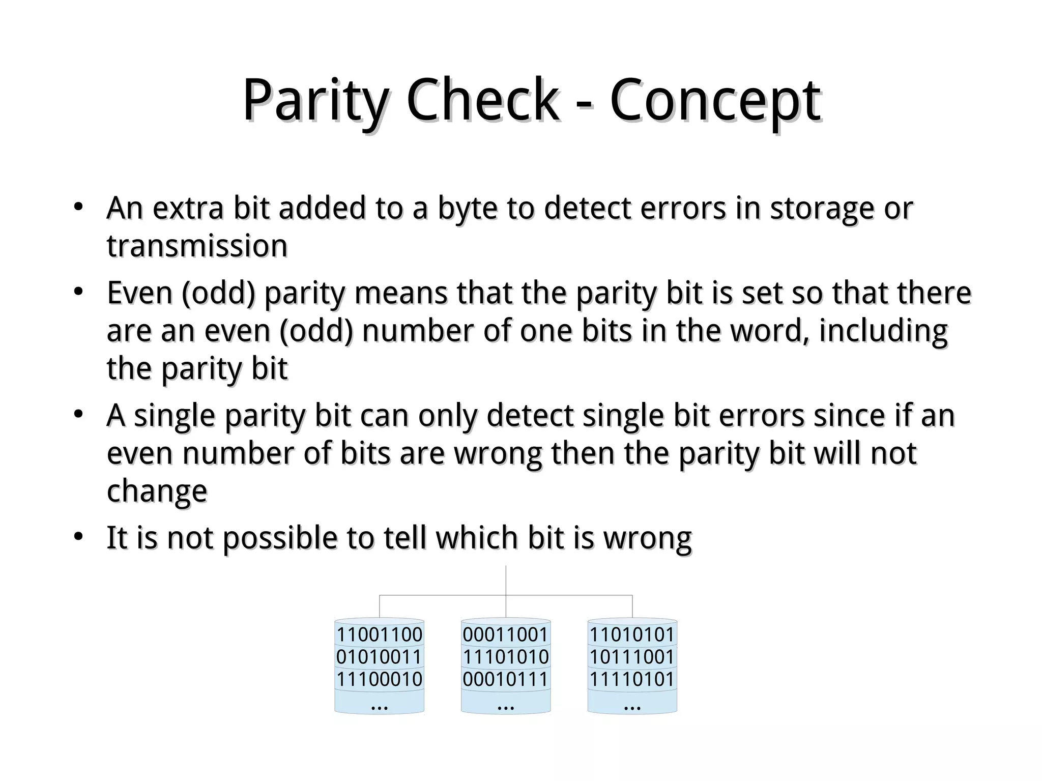 Parity Check - ConceptParity Check - Concept
●
An extra bit added to a byte to detect errors in storage orAn extra bit added to a byte to detect errors in storage or
transmissiontransmission
●
Even (odd) parity means that the parity bit is set so that thereEven (odd) parity means that the parity bit is set so that there
are an even (odd) number of one bits in the word, includingare an even (odd) number of one bits in the word, including
the parity bitthe parity bit
●
A single parity bit can only detect single bit errors since if anA single parity bit can only detect single bit errors since if an
even number of bits are wrong then the parity bit will noteven number of bits are wrong then the parity bit will not
changechange
●
It is not possible to tell which bit is wrongIt is not possible to tell which bit is wrong
...
11100010
01010011
11001100
...
00010111
11101010
00011001
...
11110101
10111001
11010101
 