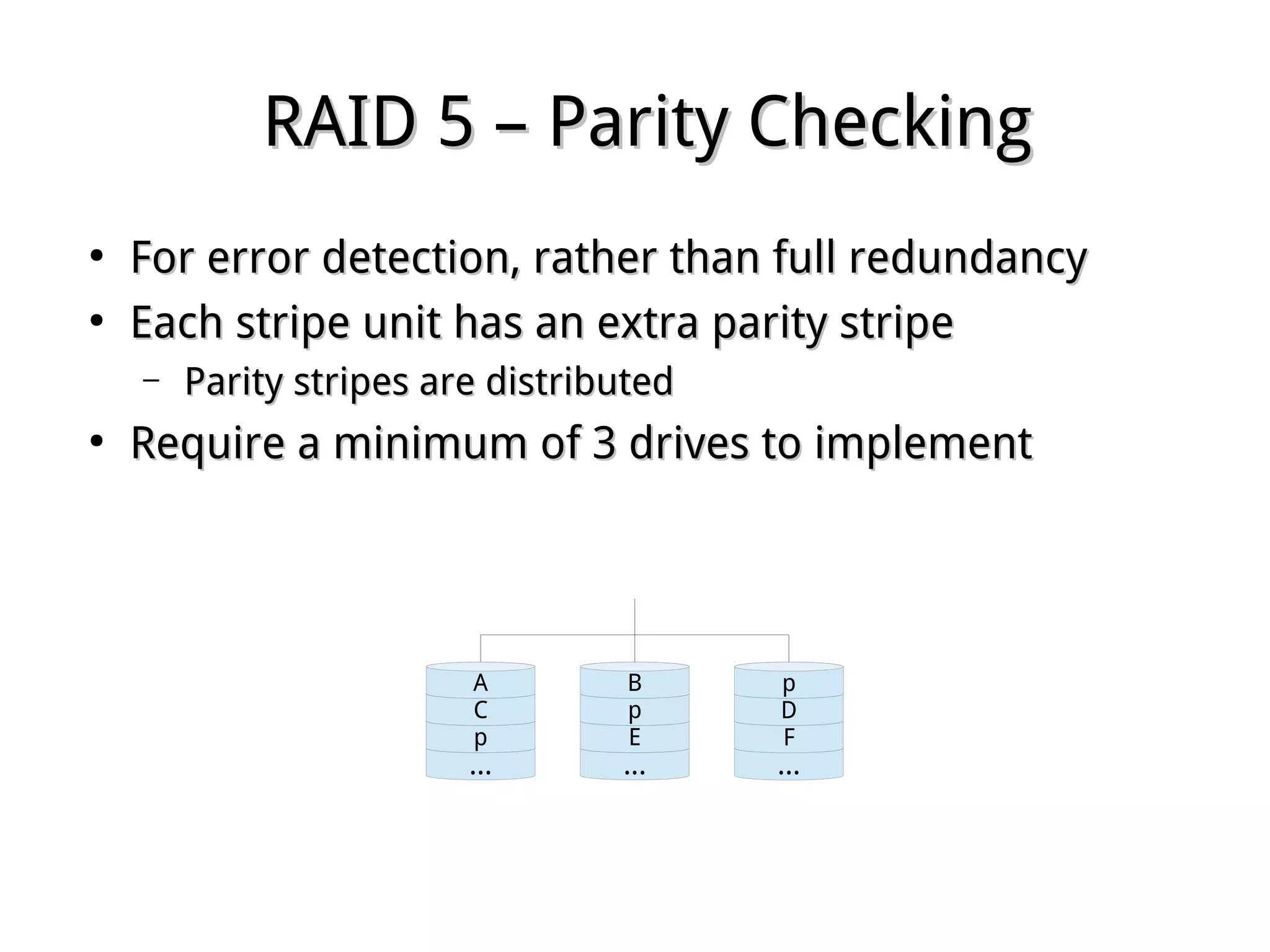 RAID 5 – Parity CheckingRAID 5 – Parity Checking
●
For error detection, rather than full redundancyFor error detection, rather than full redundancy
●
Each stripe unit has an extra parity stripeEach stripe unit has an extra parity stripe
– Parity stripes are distributedParity stripes are distributed
●
Require a minimum of 3 drives to implementRequire a minimum of 3 drives to implement
...
p
C
A
...
E
p
B
...
F
D
p
 