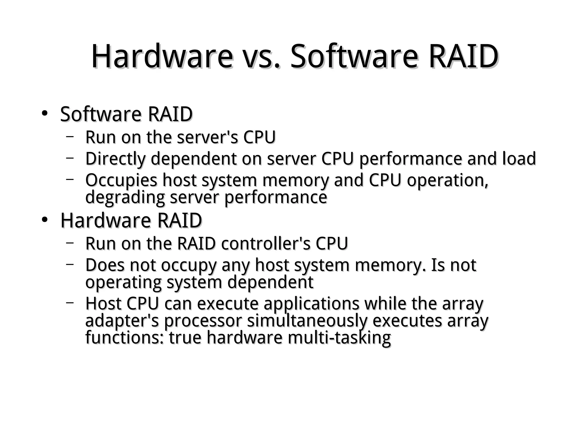 Hardware vs. Software RAIDHardware vs. Software RAID
●
Software RAIDSoftware RAID
– Run on the server's CPURun on the server's CPU
– Directly dependent on server CPU performance and loadDirectly dependent on server CPU performance and load
– Occupies host system memory and CPU operation,Occupies host system memory and CPU operation,
degrading server performancedegrading server performance
●
Hardware RAIDHardware RAID
– Run on the RAID controller's CPURun on the RAID controller's CPU
– Does not occupy any host system memory. Is notDoes not occupy any host system memory. Is not
operating system dependentoperating system dependent
– Host CPU can execute applications while the arrayHost CPU can execute applications while the array
adapter's processor simultaneously executes arrayadapter's processor simultaneously executes array
functions: true hardware multi-taskingfunctions: true hardware multi-tasking
 