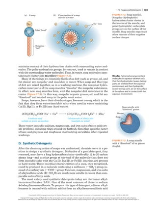 minimize contact of their hydrocarbon chains with surrounding water mol-
ecules. The polar carboxylate groups, by contrast, tend to remain in contact
with the surrounding water molecules. Thus, in water, soap molecules spon-
taneously cluster into micelles (Figure 17.2).
Many of the things we commonly think of as dirt (such as grease, oil, and
fat stains) are nonpolar and insoluble in water. When soap and this type
of dirt are mixed together, as in a washing machine, the nonpolar hydro-
carbon inner parts of the soap micelles “dissolve” the nonpolar substances.
In effect, new soap micelles form, with the nonpolar dirt molecules in the
center (Figure 17.3). In this way, nonpolar organic grease, oil, and fat are
“dissolved” and washed away in the polar wash water.
Soaps, however, have their disadvantages, foremost among which is the
fact that they form water-insoluble salts when used in water containing
Ca(II), Mg(II), or Fe(III) ions (hard water):
A sodium soap
(soluble in water as micelles)
2CH3(CH2)14COO2
Na1
Ca21
1
Calcium salt of a fatty acid
(insoluble in water)
[CH3(CH2)14COO2
]2Ca21
2Na1
1
These water-insoluble calcium, magnesium, and iron salts of fatty acids cre-
ate problems, including rings around the bathtub, films that spoil the luster
of hair, and grayness and roughness that build up on textiles after repeated
washings.
D. ​Synthetic Detergents
After the cleansing action of soaps was understood, chemists were in a po-
sition to design a synthetic detergent. Molecules of a good detergent, they
reasoned, must have a long hydrocarbon chain—preferably 12 to 20 carbon
atoms long—and a polar group at one end of the molecule that does not
form insoluble salts with the Ca(II), Mg(II), or Fe(III) ions that are present
in hard water. These essential characteristics of a soap, they recognized,
could be produced in a molecule containing a sulfonate siSO3
2d group in-
stead of a carboxylate siCOO2d group. Calcium, magnesium, and iron salts
of alkylsulfonic acids sRiSO3Hd are much more soluble in water than com-
parable salts of fatty acids.
The most widely used synthetic detergents today are the linear alkyl-
benzenesulfonates (LAS). One of the most common of these is sodium
4-dodecylbenzenesulfonate. To prepare this type of detergent, a linear alkyl-
benzene is treated with sulfuric acid to form an alkylbenzenesulfonic acid
Micelles ​
Spherical arrangements of
molecules in aqueous solution such
that their hydrophobic (water-hating)
parts are shielded from the aqueous
environment and their hydrophilic
(water-loving) parts are on the surface
of the sphere and in contact with the
aqueous environment
Nonpolar
“tail”
Na1
ions
(a) A soap (b) Cross section of a soap
micelle in water
—
1
1
1
1
1
1
1
1
1
1
1
1
1
1
1
—
—
—
—
—
— — —
—
—
—
—
—
—
—
—
—
—
Na1
Polar “head”
O2
O
C
Figure 17.2 Soap micelles.
Nonpolar (hydrophobic)
hydrocarbon chains cluster in
the interior of the micelle, and
polar (hydrophilic) carboxylate
groups are on the surface of the
micelle. Soap micelles repel each
other because of their negative
surface charges.
Grease
Soap
Soap micelle with
“dissolved” grease
FIGURE 17.3 A soap micelle
with a “dissolved” oil or grease
droplet.
17.4 Soaps and Detergents | 485
Copyright 2020 Cengage Learning. All Rights Reserved. May not be copied, scanned, or duplicated, in whole or in part. Due to electronic rights, some third party content may be suppressed from the eBook and/or eChapter(s).
Editorial review has deemed that any suppressed content does not materially affect the overall learning experience. Cengage Learning reserves the right to remove additional content at any time if subsequent rights restrictions require it.
Copyright 2020 Cengage Learning. All Rights Reserved. May not be copied, scanned, or duplicated, in whole or in part. WCN 02-200-202
 