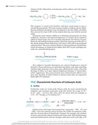 (Section 12.3C), followed by neutralization of the sulfonic acid with sodium
hydroxide:
SO3
2
Dodecylbenzene
CH3(CH2)10CH2 Na1
H2SO4
NaOH
1.
2.
Sodium 4-dodecylbenzenesulfonate
(an anionic detergent)
CH3(CH2)10CH2
The product is mixed with builders and then spray-dried to give a
smooth-flowing powder. The most common builder is sodium silicate. Alkyl-
benzenesulfonate detergents were introduced in the late 1950s, and today
they account for close to 90% of the market that was once held by natural
soaps.
Among the most common additives to detergent preparations are foam
stabilizers, bleaches, and optical brighteners. A common foam stabilizer
added to liquid soaps, but not to laundry detergents (for obvious reasons:
think of a top-loading washing machine with foam spewing out of the lid!), is
the amide prepared from dodecanoic acid (lauric acid) and 2-aminoethanol
(ethanolamine). The most common bleach is sodium perborate tetrahydrate,
which decomposes at temperatures higher than 50°C to give hydrogen per-
oxide, the actual bleaching agent.
N-(2-Hydroxyethyl)dodecanamide
(a foam stabilizer)
Sodium perborate tetrahydrate
(a bleach)
CH3(CH2)10CNHCH2CH2OH 4H2O
NaBO3
O
Also added to laundry detergents are optical brighteners (optical
bleaches). These substances are absorbed onto fabrics and, after absorbing
ambient light, fluoresce with a blue color, offsetting the yellow color that
develops in fabric as it ages. Optical brighteners produce a “whiter-than-
white” appearance. You most certainly have observed their effects if you
have seen the glow of white T-shirts or blouses when they are exposed to
black light (UV radiation).
17.5 Characteristic Reactions of Carboxylic Acids
A. Acidity
Carboxylic acids are weak acids. Values of Ka for most unsubstituted
­
aliphatic and aromatic carboxylic acids fall within the range of 1024
to 1025 (pKa 5 4.0–5.0). The value of Ka for acetic acid, for example, is
1.74 3 1025; its pKa is 4.75 (Section 8.5).
CH3COH 1 H2O
O
CH3CO2 1 H3O1 Ka 5 5 1.74 3 1025
pKa 5 4.75
O
[CH3COO2][H3O1]
[CH3COOH]
acetic acid
carboxylic acid
acetate
conjugate base
Substituents with high electronegativity (especially iOH, iCl, and
iNH3
1) near the carboxyl group increase the acidity of carboxylic acids,
often by several orders of magnitude. Compare, for example, the acidities
of acetic acid and the chlorine-substituted acetic acids. Both dichloroacetic
acid and trichloroacetic acid are stronger acids than acetic acid (pKa 4.75)
486 | Chapter 17 Carboxylic Acids
Copyright 2020 Cengage Learning. All Rights Reserved. May not be copied, scanned, or duplicated, in whole or in part. Due to electronic rights, some third party content may be suppressed from the eBook and/or eChapter(s).
Editorial review has deemed that any suppressed content does not materially affect the overall learning experience. Cengage Learning reserves the right to remove additional content at any time if subsequent rights restrictions require it.
Copyright 2020 Cengage Learning. All Rights Reserved. May not be copied, scanned, or duplicated, in whole or in part. WCN 02-200-202
 