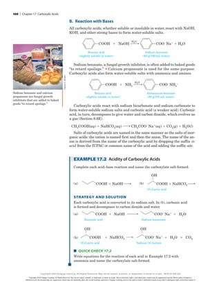 B. Reaction with Bases
All carboxylic acids, whether soluble or insoluble in water, react with NaOH,
KOH, and other strong bases to form water-soluble salts.
Benzoic acid
(slightly soluble in water)
NaOH
COOH
Sodium benzoate
(60 g/100 mL water)
COO2Na1
1 H2O
1
H2O
Sodium benzoate, a fungal growth inhibitor, is often added to baked goods
“to retard spoilage.”
▲
Calcium propanoate is used for the same purpose.
Carboxylic acids also form water-soluble salts with ammonia and amines.
Benzoic acid
(slightly soluble in water)
NH3
COOH
Ammonium benzoate
(20 g/100 mL water)
COO2NH4
1
1
H2O
Carboxylic acids react with sodium bicarbonate and sodium carbonate to
form water-soluble sodium salts and carbonic acid (a weaker acid). Carbonic
acid, in turn, decomposes to give water and carbon dioxide, which evolves as
a gas (Section 8.6E).
CH3COOHsaqd 1 NaHCO3saqd ¡ CH3COO2Na1saqd 1 CO2sgd 1 H2Osld
Salts of carboxylic acids are named in the same manner as the salts of inor-
ganic acids: the cation is named first and then the anion. The name of the an-
ion is derived from the name of the carboxylic acid by dropping the suffix -ic
acid from the IUPAC or common name of the acid and adding the suffix -ate.
EXAMPLE 17.2 Acidity of Carboxylic Acids
Complete each acid–base reaction and name the carboxylate salt formed.
(a)
(S)-Lactic acid
COOH 1 NaOH !: COOH 1 NaHCO3 !:
(a) (b)
OH
  
(b)
(S)-Lactic acid
COOH 1 NaOH !: COOH 1 NaHCO3 !:
(a) (b)
OH
Strategy and Solution
Each carboxylic acid is converted to its sodium salt. In (b), carbonic acid
is formed and decomposes to carbon dioxide and water.
(a)
Sodium butanoate
Butanoic acid
COOH NaOH
1
(a) COO Na 1 H2O
(b) COO Na 1 H2O 1 CO2
(S)-Lactic acid Sodium (S)-lactate
COOH NaHCO3
1
OH OH
(b)
Sodium butanoate
Butanoic acid
COOH NaOH
1
(a) COO Na 1 H2O
(b) COO Na 1 H2O 1 CO2
(S)-Lactic acid Sodium (S)-lactate
COOH NaHCO3
1
OH OH
■
■ Quick Check 17.2
Write equations for the reaction of each acid in Example 17.2 with
ammonia and name the carboxylate salt formed.
Charles
D.
Winters
Sodium benzoate and calcium
propanoate are fungal growth
inhibitors that are added to baked
goods “to retard spoilage.”
488 | Chapter 17 Carboxylic Acids
Copyright 2020 Cengage Learning. All Rights Reserved. May not be copied, scanned, or duplicated, in whole or in part. Due to electronic rights, some third party content may be suppressed from the eBook and/or eChapter(s).
Editorial review has deemed that any suppressed content does not materially affect the overall learning experience. Cengage Learning reserves the right to remove additional content at any time if subsequent rights restrictions require it.
Copyright 2020 Cengage Learning. All Rights Reserved. May not be copied, scanned, or duplicated, in whole or in part. WCN 02-200-202
 