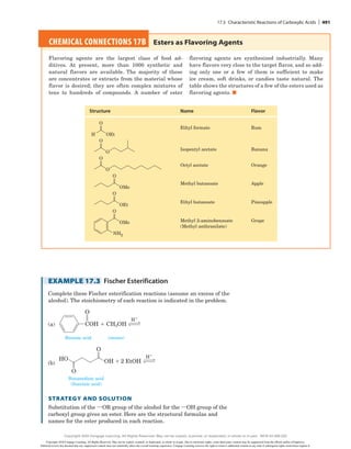 EXAMPLE 17.3 Fischer Esterification
Complete these Fischer esterification reactions (assume an excess of the
alcohol). The stoichiometry of each reaction is indicated in the problem.
(a)
H1
H1
COH 1 CH3OH
(a)
O
Benzoic acid
1
(b)
Butanedioic acid
(Succinic acid)
(excess)
OH 2 EtOH
HO
O
O
(b)
H1
H1
CH3OH 1
(b)
Butanedioic acid
(Succinic acid)
(excess)
OH 2 EtOH
HO
O
O
Strategy and Solution
Substitution of the iOR group of the alcohol for the iOH group of the
carboxyl group gives an ester. Here are the structural formulas and
names for the ester produced in each reaction.
CHEMICAL CONNECTIONS 17B 
Esters as Flavoring Agents
Flavoring agents are the largest class of food ad-
ditives. At present, more than 1000 synthetic and
natural flavors are available. The majority of these
are concentrates or extracts from the material whose
flavor is desired; they are often complex mixtures of
tens to hundreds of compounds. A number of ester
flavoring agents are ­
synthesized ­
industrially. Many
have flavors very close to the target flavor, and so add-
ing only one or a few of them is sufficient to make
ice cream, soft drinks, or candies taste natural. The
table shows the structures of a few of the esters used as
flavoring agents. ■
Isopentyl acetate
Octyl acetate
Methyl butanoate
Ethyl butanoate
Methyl 2-aminobenzoate
(Methyl anthranilate)
Banana
Structure Name Flavor
Orange
Apple
Pineapple
Grape
Ethyl formate Rum
O
H OEt
O
O
O
O
O
OMe
O
OEt
O
OMe
NH2
17.5 Characteristic Reactions of Carboxylic Acids | 491
Copyright 2020 Cengage Learning. All Rights Reserved. May not be copied, scanned, or duplicated, in whole or in part. Due to electronic rights, some third party content may be suppressed from the eBook and/or eChapter(s).
Editorial review has deemed that any suppressed content does not materially affect the overall learning experience. Cengage Learning reserves the right to remove additional content at any time if subsequent rights restrictions require it.
Copyright 2020 Cengage Learning. All Rights Reserved. May not be copied, scanned, or duplicated, in whole or in part. WCN 02-200-202
 
