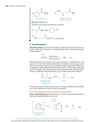 (a)
(a)
O
OCH3
Methyl benzoate
(b)
(b)
O
O
OEt
EtO
Diethyl butanedioate
(Diethyl succinate)
■
■ Quick Check 17.3
Complete these Fischer esterification reactions:
(a) H1
H1
(a)
OH 1 HO9
O
(b)
OH (a cyclic ester)
HO
O
(b)
H1
H1
(a)
OH 1 HO9
O
(b)
OH (a cyclic ester)
HO
O
E. Decarboxylation
Decarboxylation is the loss of CO2 from a carboxyl group. Almost any car-
boxylic acid, when heated to a very high temperature, undergoes thermal
decarboxylation:
RH
decarboxylation
high temperature
RCOH CO2
1
O
Most carboxylic acids, however, are quite resistant to moderate heat and
melt or even boil without decarboxylation. Exceptions are carboxylic acids
that have a carbonyl group b to the carboxyl group (a b-ketoacid). This type
of carboxylic acid undergoes decarboxylation quite readily upon mild heat-
ing. For example, when 3-oxobutanoic acid (acetoacetic acid) is heated mod-
erately, it undergoes decarboxylation to give acetone and carbon dioxide:
O

 OH
O
warm
3-Oxobutanoic acid
(Acetoacetic acid)
(a -ketoacid)
Acetone
1
O
CO2
Decarboxylation by moderate heating is a unique property of b-ketoacids
and is not observed with other classes of ketoacids.
Mechanism: Decarboxylation of a b-Ketocarboxylic Acid
Step 1: Redistribution of six electrons in a cyclic six-membered transition
state gives carbon dioxide and an enol:
1
(1) (2)
Cyclic six-membered
conformation
C
O
O
H
O
O
O
Enol of
a ketone
H
O O
CO2
E1
492 | Chapter 17 Carboxylic Acids
Copyright 2020 Cengage Learning. All Rights Reserved. May not be copied, scanned, or duplicated, in whole or in part. Due to electronic rights, some third party content may be suppressed from the eBook and/or eChapter(s).
Editorial review has deemed that any suppressed content does not materially affect the overall learning experience. Cengage Learning reserves the right to remove additional content at any time if subsequent rights restrictions require it.
Copyright 2020 Cengage Learning. All Rights Reserved. May not be copied, scanned, or duplicated, in whole or in part. WCN 02-200-202
 