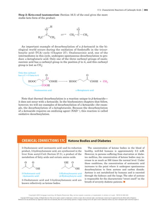 Step 2: Keto-enol tautomerism (Section 16.5) of the enol gives the more
stable keto form of the product:
CH2
H
C C
H3C
CH3
CH3
O O
An important example of decarboxylation of a b-ketoacid in the bi-
ological world occurs during the oxidation of foodstuffs in the tricar-
boxylic acid (TCA) cycle (Chapter 27). Oxalosuccinic acid, one of the
intermediates in this cycle, undergoes spontaneous decarboxylation to pro-
duce a-­
ketoglutaric acid. Only one of the three carboxyl groups of oxalo-
succinic acid has a carbonyl group in the position b to it, and this carboxyl
group is lost as CO2:
COOH
HOOC 1
-Ketoglutaric acid
Oxalosuccinic acid


Only this carboxyl
has a CRO beta to it O
CO2
COOH
COOH
HOOC
O
Note that thermal decarboxylation is a reaction unique to b-ketoacids—
it does not occur with a-ketoacids. In the biochemistry chapters that follow,
however, we will see examples of decarboxylation of a-ketoacids—for exam-
ple, the decarboxylation of a-ketoglutarate. Because the decarboxylation
of a-ketoacids requires an oxidizing agent (NAD1), this reaction is called
oxidative decarboxylation.
CHEMICAL CONNECTIONS 17C 
Ketone Bodies and Diabetes
3-Oxobutanoic acid (acetoacetic acid) and its reduction
product, 3-hydroxybutanoic acid, are synthesized in the
liver from acetyl-CoA (Section 27.5), a product of the
metabolism of fatty acids and certain amino acids.
OH
3-Hydroxybutanoic acid
(-Hydroxybutyric acid)
3-Oxobutanoic acid
(Acetoacetic acid)
O
OH
OH
O
O
3-Oxobutanoic acid and 3-hydroxybutanoic acid are
known collectively as ketone bodies.
The concentration of ketone bodies in the blood of
healthy, well-fed humans is approximately 0.2 mM.
However, in persons suffering from starvation or diabe-
tes mellitus, the concentration of ketone bodies may in-
crease to as much as 500 times the normal level. Under
these conditions, the concentration of acetoacetic acid
increases to the point where it undergoes spontaneous
decarboxylation to form acetone and carbon dioxide.
Acetone is not metabolized by humans and is excreted
through the kidneys and the lungs. The odor of acetone
is responsible for the characteristic “sweet smell” on the
breath of severely diabetic patients. ■
17.5 Characteristic Reactions of Carboxylic Acids | 493
Copyright 2020 Cengage Learning. All Rights Reserved. May not be copied, scanned, or duplicated, in whole or in part. Due to electronic rights, some third party content may be suppressed from the eBook and/or eChapter(s).
Editorial review has deemed that any suppressed content does not materially affect the overall learning experience. Cengage Learning reserves the right to remove additional content at any time if subsequent rights restrictions require it.
Copyright 2020 Cengage Learning. All Rights Reserved. May not be copied, scanned, or duplicated, in whole or in part. WCN 02-200-202
 
