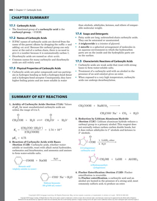 17.1 Carboxylic Acids
●
● The functional group of a carboxylic acid is the
carboxyl group, iCOOH.
17.2 Names of Carboxylic Acids
●
● IUPAC names of carboxylic acids are derived from the
name of the parent alkane by dropping the suffix -e and
adding -oic acid. Because the carboxyl group can only
occur at the end of a carbon chain, there is no need to
give it a number because it is automatically carbon 1.
●
● Dicarboxylic acids are named as -dioic acids.
●
● Common names for many carboxylic and dicarboxylic
acids are still widely used.
17.3 Physical Properties of Carboxylic Acids
●
● Carboxylic acids are polar compounds and can particip-
ate in hydrogen bonding as both a hydrogen-bond donor
and a hydrogen-bond acceptor. Consequently, they have
higher boiling points and are more soluble in water
than alcohols, aldehydes, ketones, and ethers of compar-
able molecular weight.
17.4 Soaps and Detergents
●
● Fatty acids are long, unbranched-chain carboxylic acids.
They can be saturated or unsaturated.
●
● A triglyceride is a triester of glycerol.
●
● A micelle is a spherical arrangement of molecules in
an aqueous environment in which the hydrocarbon
parts are on the inside and the hydrophilic parts are
on the surface.
17.5 Characteristic Reactions of Carboxylic Acids
●
● Carboxylic acids are weak acids that react with strong
bases to form water-soluble salts.
●
● Treatment of a carboxylic acid with an alcohol in the
presence of an acid catalyst gives an ester.
●
● When exposed to a very high temperature, carboxylic
acids can undergo decarboxylation.
chapter Summary
1. Acidity of Carboxylic Acids (Section 17.5A) ­Values
of pKa for most unsubstituted carboxylic acids are
within the range of 4 to 5.
[CH3COO2
][H3O1
]
[CH3COOH]
O
CH3COH 1 H2O EF Ka 1.74 3 10–5
O
CH3CO2
1 5
pKa 4.75
5
5
H3O1
[CH3COO2
][H3O1
]
[CH3COOH]
Ka 1.74 3 10–5
5
pKa 4.75
5
5
H3O1
2. Reaction of Carboxylic Acids with Bases
(Section 17.5B) Carboxylic acids, whether water-
soluble or insoluble, react with alkali metal hydroxides,
carbonates and bicarbonates, and ammonia and amines
to form water-soluble salts.
Na1
NaHCO3
H2O
CH3COOH 1
CO2
CH3COO2
1 1
Benzoic acid
(slightly soluble in water)
Na1
H2O
Sodium benzoate
(60 g/100 mL water)
NaOH
H2O
COOH
COO2
1
NaHCO3
CH3COOH 1
2
Benzoic acid
(slightly soluble in water)
Na1
H2O
Sodium benzoate
(60 g/100 mL water)
NaOH
H2O
COOH
COO2
Na1
NaHCO3
H2O
CH3COOH 1
CO2
CH3COO2
1 1
Benzoic acid
(slightly soluble in water)
Na1
H2O
Sodium benzoate
(60 g/100 mL water)
NaOH
H2O
COOH
COO2
Na1
NaHCO3
H2O
CH3COOH 1
CO2
CH3COO2
1 1
Benzoic acid
(slightly soluble in water)
Na1
H2O
Sodium benzoate
(60 g/100 mL water)
NaOH
H2O
COOH
COO2
3. Reduction by Lithium Aluminum Hydride
(Section 17.5C) Lithium aluminum hydride reduces a
carboxyl group to a primary alcohol. This reagent does
not normally reduce carbon–carbon double bonds, but
it does reduce aldehydes to 1° alcohols and ketones to
2° alcohols.
3-Cyclopentene-
carboxylic acid
COH
LiAlH4, ether
H2O
1.
2.
4-Hydroxymethyl-
cyclopentene
O
CH2OH LiOH Al(OH)3
1 1
4
3
2
1
1
2
3
4
3-Cyclopentene-
carboxylic acid
COH
LiAlH4, ether
H2O
1.
2.
4-Hydroxymethyl-
cyclopentene
O
CH2OH LiOH Al(OH)3
1 1
4
3
2
1
1
2
3
4
4. Fischer Esterification (Section 17.5D) Fischer
esterification is reversible.
In Fischer esterification, a carboxylic acid and an
alcohol are heated in the presence of a strong acid, most
commonly sulfuric acid, to produce an ester.
Summary of Key Reactions
494 | Chapter 17 Carboxylic Acids
Copyright 2020 Cengage Learning. All Rights Reserved. May not be copied, scanned, or duplicated, in whole or in part. Due to electronic rights, some third party content may be suppressed from the eBook and/or eChapter(s).
Editorial review has deemed that any suppressed content does not materially affect the overall learning experience. Cengage Learning reserves the right to remove additional content at any time if subsequent rights restrictions require it.
Copyright 2020 Cengage Learning. All Rights Reserved. May not be copied, scanned, or duplicated, in whole or in part. WCN 02-200-202
 