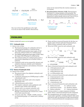 water can be removed from the reaction mixture as
it is formed.
5. Decarboxylation (Section 17.5E) Thermal decar-
boxylation is a unique property of b-ketoacids. The
immediate products of thermal decarboxylation of a b-
ketoacid are carbon dioxide and an enol. Loss of CO2 is
followed immediately by keto-enol tautomerism.
Acetone
3-Oxobutanoic acid
(Acetoacetic acid)
(a b-ketoacid)
O

 OH
O
O
warm
CO2
1
O
CH3COH CH3CH2OH
O
CH3COCH2CH3 H2O
H2SO4
Ethanoic acid
(Acetic acid)
Ethyl ethanoate
(Ethyl acetate)
Ethanol
(Ethyl alcohol)
O
CH3COH CH3CH2OH
O
CH3COCH2CH3 H2O
H2SO4
Ethanoic acid
(Acetic acid)
Ethyl ethanoate
(Ethyl acetate)
Ethanol
(Ethyl alcohol)
One way to force the equilibrium to the right
is to use an excess of the alcohol. Alternatively,
Problems
Problems marked with a green caret are applied.
17.1 Carboxylic Acids
1 Answer true or false.
(a) The functional groups of a carboxylic acid are a
carbonyl group bonded to a hydroxyl group.
(b) The VSEPR model predicts bond angles of 180°
about the carbonyl carbon of a carboxyl group.
(c) The VSEPR model predicts bond angles of 109.5° about
the oxygen of the OH group of a carboxyl group.
(d) The carbonyl carbon of a carboxyl group can be a
stereocenter, depending on its location within a
molecule.
(e) Carboxylic acids can be prepared by chromic acid
oxidation of primary alcohols and of aldehydes.
(f) The product of chromic acid oxidation of hexanoic
acid is 1-hexanol.
17.2 Names of Carboxylic Acids
2 Answer true or false.
(a) The general name of an aliphatic carboxylic acid
is alkanoic acid.
(b) A molecule containing two COOH groups is called
a dicarboxylic acid.
(c) Ethanedioic acid (oxalic acid) is the simplest
­dicarboxylic acid.
(d) 3-Methylbutanoic acid is chiral.
(e) The simplest carboxylic acid is methanoic acid
(common name: formic acid), HCO2H.
(f) Benzoic acid is an aromatic carboxylic acid.
(g) Formic acid, which is the common name for
HCO2H, is derived from the word formica, which
is the Latin name for ants.
(h) (S)-Lactic acid, CH3iCHOHiCOOH, contains
two functional groups: a 2° alcohol and a carboxyl
group.
3 Name and draw structural formulas for the four car-
boxylic acids with the molecular formula C5H10O2.
Which of these carboxylic acids are chiral?
4 Write the IUPAC name for each carboxylic acid.
(a)
O
(a)
O
(b)
OH
OH
(c)
COOH
NH2
  (b)
O
(a)
O
(b)
OH
OH
(c)
COOH
NH2
(c)
O
(a)
O
(b)
OH
OH
(c)
COOH
NH2
5 Write the IUPAC name for each carboxylic acid.
(a) (b)
(a)
COOH
OH
OH
COOH
HOOC
(c) CCl3COOH
  (b)
(b)
(a)
COOH
OH
OH
COOH
HOOC
(c) CCl3COOH
(c)
(b)
(a)
COOH
OH
OH
COOH
HOOC
(c) CCl3COOH
6 Draw a structural formula for each carboxylic acid.
(a) 4-Nitrophenylacetic acid
(b) 4-Aminobutanoic acid
(c) 4-Phenylbutanoic acid
(d) cis-3-Hexenedioic acid
7 Draw a structural formula for each carboxylic acid.
(a) 2-Aminopropanoic acid
(b) 3,5-Dinitrobenzoic acid
(c) Dichloroacetic acid
(d) o-Aminobenzoic acid
8 Draw a structural formula for each carboxylate salt.
(a) Sodium benzoate (b) Lithium acetate
(c) Ammonium acetate (d) Disodium adipate
(e) Sodium salicylate (f) Calcium butanoate
9 Calcium oxalate is a major component of ­
kidney
stones. Draw a structural formula for this compound.
10 The monopotassium salt of oxalic acid is present in
certain leafy vegetables, including rhubarb. Both oxalic
acid and its salts are poisonous in high concentrations.
Draw a structural formula for monopotassium oxalate.
▲
▲
Problems | 495
Copyright 2020 Cengage Learning. All Rights Reserved. May not be copied, scanned, or duplicated, in whole or in part. Due to electronic rights, some third party content may be suppressed from the eBook and/or eChapter(s).
Editorial review has deemed that any suppressed content does not materially affect the overall learning experience. Cengage Learning reserves the right to remove additional content at any time if subsequent rights restrictions require it.
Copyright 2020 Cengage Learning. All Rights Reserved. May not be copied, scanned, or duplicated, in whole or in part. WCN 02-200-202
 