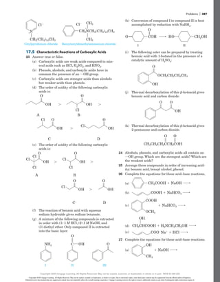 (h) Conversion of compound I to compound II is best
accomplished by reduction with NaBH4.
COH CH2OH
HO
O
O
I II
(i) The following ester can be prepared by treating
benzoic acid with 1-butanol in the presence of a
catalytic amount of H2SO4:
O
OCH2CH2CH2CH3
OH
(j) Thermal decarboxylation of this b-ketoacid gives
benzoic acid and carbon dioxide:
OH
O O
(k) Thermal decarboxylation of this b-ketoacid gives
2-pentanone and carbon dioxide.
O O
CH3CH2CH2CCH2COH
24 Alcohols, phenols, and carboxylic acids all contain an
iOH group. Which are the strongest acids? Which are
the weakest acids?
25 Arrange these compounds in order of increasing acid-
ity: benzoic acid, benzyl alcohol, phenol.
26 Complete the equations for these acid–base reactions.
(a)
(a) CH2COOH 1 NaOH
(b)
(b) COOH 1 NaHCO3
(c) 1 NaHCO3
(c)
COOH
OCH3
(d) CH3CHCOOH 1 H2NCH2CH2OH
(d)
OH
(e)
(e) COO2Na1 1 HCl
27 Complete the equations for these acid–base reactions.
(a) 1 NaOH
(a)
OH
CH3
Cetylpyridinium chloride
CH3
CH3
CH2NCH2(CH2)14CH3
Cl2
1
Benzylcetyldimethylammonium chloride
Cl2
CH2(CH2)14CH3
1N
Cetylpyridinium chloride
CH3
CH3
CH2NCH2(CH2)14CH3
Cl2
1
Benzylcetyldimethylammonium chloride
Cl2
CH2(CH2)14CH3
1N
17.5 Characteristic Reactions of Carboxylic Acids
23 Answer true or false.
(a) Carboxylic acids are weak acids compared to min-
eral acids such as HCl, H2SO4, and HNO3.
(b) Phenols, alcohols, and carboxylic acids have in
common the presence of an iOH group.
(c) Carboxylic acids are stronger acids than alcohols
but weaker acids than phenols.
(d) The order of acidity of the following carboxylic
acids is:
OH
O
Cl
Cl
OH
A
C
B
D
. .
.
O
OH
O
OH
O
Cl
OH
O
Cl
Cl
OH
A
C
B
D
. .
.
O
OH
O
OH
O
Cl
(e) The order of acidity of the following carboxylic
acids is:
Cl
Cl
Cl
OH
O
Cl
Cl
OH
O
Cl
OH
. .
.
O
OH
O
A
C
B
D
Cl
Cl
Cl
OH
O
Cl
Cl
OH
O
Cl
OH
. .
.
O
OH
O
A
C
B
D
(f) The reaction of benzoic acid with aqueous
sodium hydroxide gives sodium benzoate.
(g) A mixture of the following compounds is extracted
in order with (1) 1 M HCl, (2) 1 M NaOH, and
(3) diethyl ether. Only compound II is extracted
into the basic layer.
I II III
O
O
NH2 C OH
Problems | 497
Copyright 2020 Cengage Learning. All Rights Reserved. May not be copied, scanned, or duplicated, in whole or in part. Due to electronic rights, some third party content may be suppressed from the eBook and/or eChapter(s).
Editorial review has deemed that any suppressed content does not materially affect the overall learning experience. Cengage Learning reserves the right to remove additional content at any time if subsequent rights restrictions require it.
Copyright 2020 Cengage Learning. All Rights Reserved. May not be copied, scanned, or duplicated, in whole or in part. WCN 02-200-202
 