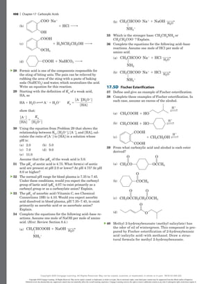 (b)
CH3CHCOOH NaOH
(a)
NH3
CH3CHCOO Na NaOH
(b)
NH3
H2O
H2O
35 Which is the stronger base: CH3CH2NH2 or
CH3CH2COO2? Explain.
36 Complete the equations for the following acid–base
reactions. Assume one mole of HCl per mole of
amino acid.
(a) CH3CHCOO Na HCl
(a)
NH2
H2O
CH3CHCOO Na HCl
(b)
NH3
H2O
(b)
CH3CHCOO Na HCl
(a)
NH2
H2O
CH3CHCOO Na HCl
(b)
NH3
H2O
17.5D Fischer Esterification
37 Define and give an example of Fischer esterification.
38 Complete these examples of Fischer esterification. In
each case, assume an excess of the alcohol.
(a)
H
H
H
CH3CH2OH
(c)
COOH
COOH
CH3COOH HO
(b)
CH3COOH
(a) HO
(b)
H
H
H
CH3CH2OH
(c)
COOH
COOH
CH3COOH HO
(b)
CH3COOH
(a) HO
(c)
H
H
H
CH3CH2OH
(c)
COOH
COOH
CH3COOH HO
(b)
CH3COOH
(a) HO
39 From what carboxylic acid and alcohol is each ester
derived?
(a) OCCH3
CH3CO
(a)
CH3OCCH2CH2COCH3
(c)
(d)
O O
COCH3
(b)
O
O O
O
O
(b)
OCCH3
CH3CO
(a)
CH3OCCH2CH2COCH3
(c)
(d)
O O
COCH3
(b)
O
O O
O
O
(c)
OCCH3
CH3CO
(a)
CH3OCCH2CH2COCH3
(c)
(d)
O O
COCH3
(b)
O
O O
O
O
(d)
OCCH3
CH3CO
(a)
CH3OCCH2CH2COCH3
(c)
(d)
O O
COCH3
(b)
O
O O
O
O
40 Methyl 2-hydroxybenzoate (methyl salicylate) has
the odor of oil of wintergreen. This compound is pre-
pared by Fischer esterification of 2-hydroxybenzoic
acid (salicylic acid) with methanol. Draw a struc-
tural formula for methyl 2-hydroxybenzoate.
▲
(b) 1 HCl
(b)
COO2Na1
OH
(c) 1 H2NCH2CH2OH
(c)
COOH
OCH3
(d) 1 NaHCO3
(d) COOH
28 Formic acid is one of the components responsible for
the sting of biting ants. The pain can be relieved by
rubbing the area of the sting with a paste of baking
soda (NaHCO3) and water, which neutralizes the acid.
Write an equation for this reaction.
29 Starting with the definition of Ka of a weak acid,
HA, as
HA 1 H2O m A2 1 H3O1  Ka 5
fA2gfH3O1g
fHAg
show that:
fA2g
fHAg
5
Ka
fH3O1g
30 Using the equation from Problem 29 that shows the
relationship between Ka, fH3O1g, fA2g, and fHAg, cal-
culate the ratio of fA2g to fHAg in a solution whose
pH is:
(a) 2.0 (b) 5.0
(c) 7.0 (d) 9.0
(e) 11.0
Assume that the pKa of the weak acid is 5.0.
31 The pKa of acetic acid is 4.75. What form(s) of acetic
acid are present at pH 2.0 or lower? At pH 4.75? At pH
8.0 or higher?
32 The normal pH range for blood plasma is 7.35 to 7.45.
Under these conditions, would you expect the carboxyl
group of lactic acid (pKa 4.07) to exist ­
primarily as a
carboxyl group or as a carboxylate anion? Explain.
33 The pKa of ascorbic acid (Vitamin C, see Chemical
­
Connections 19B) is 4.10. Would you expect ascorbic
acid dissolved in blood plasma, pH 7.35–7.45, to ­
exist
primarily as ascorbic acid or as ascorbate ­
anion?
Explain.
34 Complete the equations for the following acid–base re-
actions. Assume one mole of NaOH per mole of amino
acid. (Hint: Review Section 8.4.)
(a) CH3CHCOOH NaOH
(a)
NH3
CH3CHCOO Na NaOH
(b)
NH3
H2O
H2O
▲
▲
▲
498 | Chapter 17 Carboxylic Acids
Copyright 2020 Cengage Learning. All Rights Reserved. May not be copied, scanned, or duplicated, in whole or in part. Due to electronic rights, some third party content may be suppressed from the eBook and/or eChapter(s).
Editorial review has deemed that any suppressed content does not materially affect the overall learning experience. Cengage Learning reserves the right to remove additional content at any time if subsequent rights restrictions require it.
Copyright 2020 Cengage Learning. All Rights Reserved. May not be copied, scanned, or duplicated, in whole or in part. WCN 02-200-202
 
