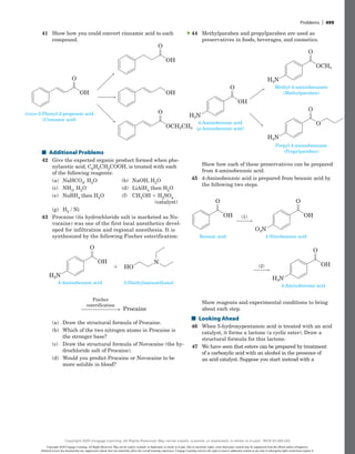 44 Methylparaben and propylparaben are used as
preservatives in foods, beverages, and cosmetics.
OH
O
OCH3
O
O
H2N
H2N
H2N
O
4-Aminobenzoic acid
(p-Aminobenzoic acid)
Methyl 4-aminobenzoate
(Methylparaben)
Propyl 4-aminobenzoate
(Propylparaben)
Show how each of these preservatives can be prepared
from 4-aminobenzoic acid.
45 4-Aminobenzoic acid is prepared from benzoic acid by
the following two steps.
OH (1)
O
Benzoic acid
OH
O
O2N
4-Nitrobenzoic acid
(2) OH
O
H2N
4-Aminobenzoic acid
OH (1)
O
Benzoic acid
OH
O
O2N
4-Nitrobenzoic acid
(2) OH
O
H2N
4-Aminobenzoic acid
Show reagents and experimental conditions to bring
about each step.
■
■ Looking Ahead
46 When 5-hydroxypentanoic acid is treated with an acid
catalyst, it forms a lactone (a cyclic ester). Draw a
structural formula for this lactone.
47 We have seen that esters can be prepared by treatment
of a carboxylic acid with an alcohol in the presence of
an acid catalyst. Suppose you start instead with a
▲
41 Show how you could convert cinnamic acid to each
compound.
OH
O
OH
OH
O
OCH2CH3
O
trans-3-Phenyl-2-propenoic acid
(Cinnamic acid)
■
■ Additional Problems
42 Give the expected organic product formed when phe-
nylacetic acid, C6H5CH2COOH, is treated with each
of the following reagents:
(a) NaHCO3, H2O		 (b) NaOH, H2O
(c) NH3, H2O			 (d) LiAlH4 then H2O
(e) NaBH4 then H2O (f)	
CH3OH 1 H2SO4
     (catalyst)
(g) H2 y Ni
43 Procaine (its hydrochloride salt is marketed as No-
vocaine) was one of the first local anesthetics devel-
oped for infiltration and regional ­
anesthesia. It is
synthesized by the following Fischer esterification:
OH
O
H2N
4-Aminobenzoic acid 2-Diethylaminoethanol
HO
N
Fischer
esterification
Procaine
1
OH
O
H2N
4-Aminobenzoic acid 2-Diethylaminoethanol
HO
N
Fischer
esterification
Procaine
1
(a) Draw the structural formula of Procaine.
(b) Which of the two nitrogen atoms in Procaine is
the stronger base?
(c) Draw the structural formula of Novocaine (the hy-
drochloride salt of Procaine).
(d) Would you predict Procaine or Novocaine to be
more soluble in blood?
Problems | 499
Copyright 2020 Cengage Learning. All Rights Reserved. May not be copied, scanned, or duplicated, in whole or in part. Due to electronic rights, some third party content may be suppressed from the eBook and/or eChapter(s).
Editorial review has deemed that any suppressed content does not materially affect the overall learning experience. Cengage Learning reserves the right to remove additional content at any time if subsequent rights restrictions require it.
Copyright 2020 Cengage Learning. All Rights Reserved. May not be copied, scanned, or duplicated, in whole or in part. WCN 02-200-202
 