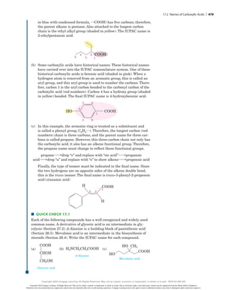 in blue with condensed formula, iCOOH) has five carbons; therefore,
the parent alkane is pentane. Also attached to the longest carbon
chain is the ethyl alkyl group (shaded in yellow). The IUPAC name is
2-ethylpentanoic acid.
5
4
3
2
1
COOH
(b) Some carboxylic acids have historical names. These historical names
have carried over into the IUPAC nomenclature system. One of these
historical carboxylic acids is benzoic acid (shaded in pink). When a
hydrogen atom is removed from an aromatic group, this is called an
aryl group, and this aryl group is used to number the carbons. There-
fore, carbon 1 is the aryl carbon bonded to the carbonyl carbon of the
carboxylic acid (red numbers). Carbon 4 has a hydroxy group (shaded
in yellow) bonded. The final IUPAC name is 4-hydroxybenzoic acid.
3 2
5
4
6
1
COOH
HO
(c) In this example, the aromatic ring is treated as a substituent and
is called a phenyl group, C6H5i). Therefore, the longest carbon (red
numbers) chain is three carbons, and the parent name for three car-
bons is called propane. However, this three-carbon chain not only has
the carboxylic acid; it also has an alkene functional group. Therefore,
the propane name must change to reflect these functional groups.
propanehdrop “e” and replace with “oic acid”hpropanoic
acidhdrop “a” and replace with “e” to show alkenehpropenoic acid
Finally, the type of isomer must be indicated in the final name. Since
the two hydrogens are on opposite sides of the alkene double bond,
this is the trans isomer. The final name is trans-3-phenyl-2-propenoic
acid (cinnamic acid)
2
1
3
H
H COOH
■
■ Quick Check 17.1
Each of the following compounds has a well-recognized and widely used
common name. A derivative of glyceric acid is an intermediate in gly-
colysis (Section 27.2). b-Alanine is a building block of pantothenic acid
(Section 26.5). Mevalonic acid is an intermediate in the biosynthesis of
steroids (Section 26.4). Write the IUPAC name for each compound.
(a)
COOH
CHOH
CH2OH
Glyceric acid
(a) (b) H2NCH2CH2COOH
b-Alanine
(c)
HO
HO
CH3
COOH
Mevalonic acid
  
(b)
COOH
CHOH
CH2OH
Glyceric acid
(a) (b) H2NCH2CH2COOH
b-Alanine
(c)
HO
HO
CH3
COOH
Mevalonic acid
  
(c)
COOH
CHOH
CH2OH
Glyceric acid
(a) (b) H2NCH2CH2COOH
b-Alanine
(c)
HO
HO
CH3
COOH
Mevalonic acid
17.2 Names of Carboxylic Acids | 479
Copyright 2020 Cengage Learning. All Rights Reserved. May not be copied, scanned, or duplicated, in whole or in part. Due to electronic rights, some third party content may be suppressed from the eBook and/or eChapter(s).
Editorial review has deemed that any suppressed content does not materially affect the overall learning experience. Cengage Learning reserves the right to remove additional content at any time if subsequent rights restrictions require it.
Copyright 2020 Cengage Learning. All Rights Reserved. May not be copied, scanned, or duplicated, in whole or in part. WCN 02-200-202
 