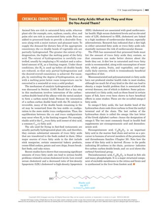 CHEMICAL CONNECTIONS 17A 
Trans Fatty Acids: What Are They and How
Do You Avoid Them?
Animal fats are rich in saturated fatty acids, whereas
plant oils (for example, corn, soybean, canola, olive, and
palm oils) are rich in unsaturated fatty acids. Fats are
added to processed foods to provide a desirable firm-
ness along with a moist texture and pleasant taste. To
supply the demand for dietary fats of the appropriate
consistency, the cis double bonds of vegetable oils are
partially hydrogenated. The greater the extent of hy-
drogenation, the higher the melting point of the fatty
acid. The ­
extent of hydrogenation is carefully con-
trolled, usually by employing a Ni catalyst and a calcu-
lated amount of H2 as a limiting reagent. Under these
conditions, the H2 is used up before all double bonds
are reduced, so that only partial hydrogenation and
the desired overall consistency is achieved. For exam-
ple, by controlling the degree of ­
hydrogenation, an oil
with a melting point below room temperature can be
converted to a semisolid or even a solid product.
The mechanism of catalytic hydrogenation of alkenes
was discussed in Section 12.6D. Recall that a key step
in this mechanism involves interaction of the carbon–­
carbon double bond of the alkene with the metal catalyst
to form a carbon–metal bond. Because the interaction
of a carbon–carbon double bond with the Ni catalyst is
reversible, many of the double bonds remaining in the
oil may be isomerized from the less stable cis configu-
ration to the more stable trans configuration. Thus, the
equilibration between the cis and trans configurations
may occur when H2 is the limiting reagent. For example,
elaidic acid is the C18 trans fatty acid isomer of oleic acid,
a common C18 cis fatty acid.
The oils used for frying in fast-food restaurants are
usually partially hydrogenated plant oils, and therefore,
they contain substantial amounts of trans fatty acids
that are transferred to the foods cooked in them. Other
major sources of trans fatty acids in the diet include
stick margarine, certain commercial bakery products,
creme-filled cookies, potato and corn chips, frozen break-
fast foods, and cake mixes.
Recent studies have shown that consuming significant
amounts of trans fatty acids can lead to serious health
problems related to serum cholesterol levels. Low overall
serum cholesterol and a decreased ratio of low-density
lipoprotein (LDL) cholesterol to high-density lipoprotein
(HDL) cholesterol are associated with good cardiovascu-
lar health. High serum cholesterol levels and an elevated
ratio of LDL cholesterol to HDL cholesterol are linked
to a high incidence of cardiovascular disease, especially
atherosclerosis. Research has indicated that a diet high
in either saturated fatty acids or trans fatty acids sub-
stantially increases the risk of cardiovascular disease.
The FDA has announced that processed foods must
list the amount of trans fatty acids they contain, so
that consumers can make better choices about the
foods they eat. A diet low in saturated and trans fatty
acids is recommended, along with consumption of more
fish, whole grains, fruits, and vegetables, and espe-
cially daily exercise, which is tremendously beneficial
regardless of diet.
Monounsaturated and polyunsaturated cis fatty acids
have not produced similar health risks in most studies,
although too much fat of any kind in the diet can lead to
obesity, a major health problem that is associated with
several diseases, one of which is diabetes. Some polyun-
saturated (cis) fatty acids, such as those found in certain
types of fish, have even been shown to have beneficial
effects in some studies. These are the so-called omega-3
fatty acids.
In omega-3 fatty acids, the last double bond of the
hydrocarbon chain ends three carbons in from the methyl
terminal end of the chain. The last carbon of the
hydrocarbon chain is called the omega (the last letter
of the Greek alphabet) carbon—hence the designation of
omega-3. The two most commonly found in health food
supplements are eicosapentaenoic acid and docosahex-
aenoic acid.
Eicosapentaenoic acid, C20H30O2, is an important
fatty acid in the marine food chain and serves as a pre-
cursor in humans of several members of the prostacyclin
and thromboxane families (Chapter 20). Note how the
name of this fatty acid is derived. Eicosa- is the prefix
indicating 20 carbons in the chain, -pentaene- indicates
five carbon–­
carbon double bonds, and -oic acid shows the
carboxyl functional group.
Docosahexaenoic acid, C22H32O2, is found in fish oils
and many phospholipids. It is a major structural compo-
nent of excitable membranes in the retina and brain and
is synthesized in the liver from linoleic acid. ■
Elaidic acid
mp 46°C
(a trans C18 fatty acid)
18
9
1
HO
O
17.4 Soaps and Detergents | 483
Copyright 2020 Cengage Learning. All Rights Reserved. May not be copied, scanned, or duplicated, in whole or in part. Due to electronic rights, some third party content may be suppressed from the eBook and/or eChapter(s).
Editorial review has deemed that any suppressed content does not materially affect the overall learning experience. Cengage Learning reserves the right to remove additional content at any time if subsequent rights restrictions require it.
Copyright 2020 Cengage Learning. All Rights Reserved. May not be copied, scanned, or duplicated, in whole or in part. WCN 02-200-202
 