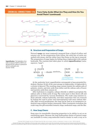 B. Structure and Preparation of Soaps
Natural soaps are most commonly prepared from a blend of tallow and
coconut oils. In the preparation from tallow, the solid fats of cattle are
melted with steam, and the tallow layer that forms on the top is removed.
The preparation of soaps begins by boiling these triglycerides with sodium
hydroxide. The reaction that takes place is called saponification (Latin:
saponem, “soap”):
A triglyceride
CH2OCR
O
O
CH2OCR
O
RCOCH
Sodium soaps
O
3RCO2Na1
1
saponification
CH2OH
CHOH
1 3NaOH
CH2OH
1,2,3-Propanetriol
(Glycerol; Glycerin)
At the molecular level, saponification corresponds to base-promoted hy-
drolysis (Section 18.4A) of the ester groups in triglycerides. A triglyceride is
a triester of glycerol. The resulting soaps contain mainly the sodium salts of
palmitic, stearic, and oleic acids from tallow and the sodium salts of lauric
and myristic acids from coconut oil.
After hydrolysis is complete, sodium chloride is added to precipitate the
sodium salts as thick curds of soap. The water layer is then drawn off, and
glycerol is recovered by vacuum distillation. The crude soap contains so-
dium chloride, sodium hydroxide, and other impurities that are removed
by boiling the curd in water and reprecipitating with more sodium chlo-
ride. After several purifications, the soap can be used as an inexpensive in-
dustrial soap without further processing. Other treatments transform the
crude soap into pH-controlled cosmetic soaps, medicated soaps, and the like.
C. How Soap Cleans
Soap owes its remarkable cleansing properties to its ability to act as an
emulsifying agent. Because the long hydrocarbon chains of natural soaps
are insoluble in water, soap molecules tend to cluster in such a way as to
Saponification ​
The hydrolysis of an
ester in aqueous NaOH or KOH to an
alcohol and the sodium or potassium
salt of a carboxylic acid
(Section 18.4A)
CHEMICAL CONNECTIONS 17A 
Trans Fatty Acids: What Are They and How Do You
Avoid Them? (continued)
OH
O
1
5
8
11
14
17
20
Eicosapentaenoic acid
OH
O
1
5
8
17 20
14
11
Eicosapentaenoic acid, drawn in a
more compact form
COOH
1
4
7
10
13
16
19
22
Docosahexaenoic acid
484 | Chapter 17 Carboxylic Acids
Copyright 2020 Cengage Learning. All Rights Reserved. May not be copied, scanned, or duplicated, in whole or in part. Due to electronic rights, some third party content may be suppressed from the eBook and/or eChapter(s).
Editorial review has deemed that any suppressed content does not materially affect the overall learning experience. Cengage Learning reserves the right to remove additional content at any time if subsequent rights restrictions require it.
Copyright 2020 Cengage Learning. All Rights Reserved. May not be copied, scanned, or duplicated, in whole or in part. WCN 02-200-202
 