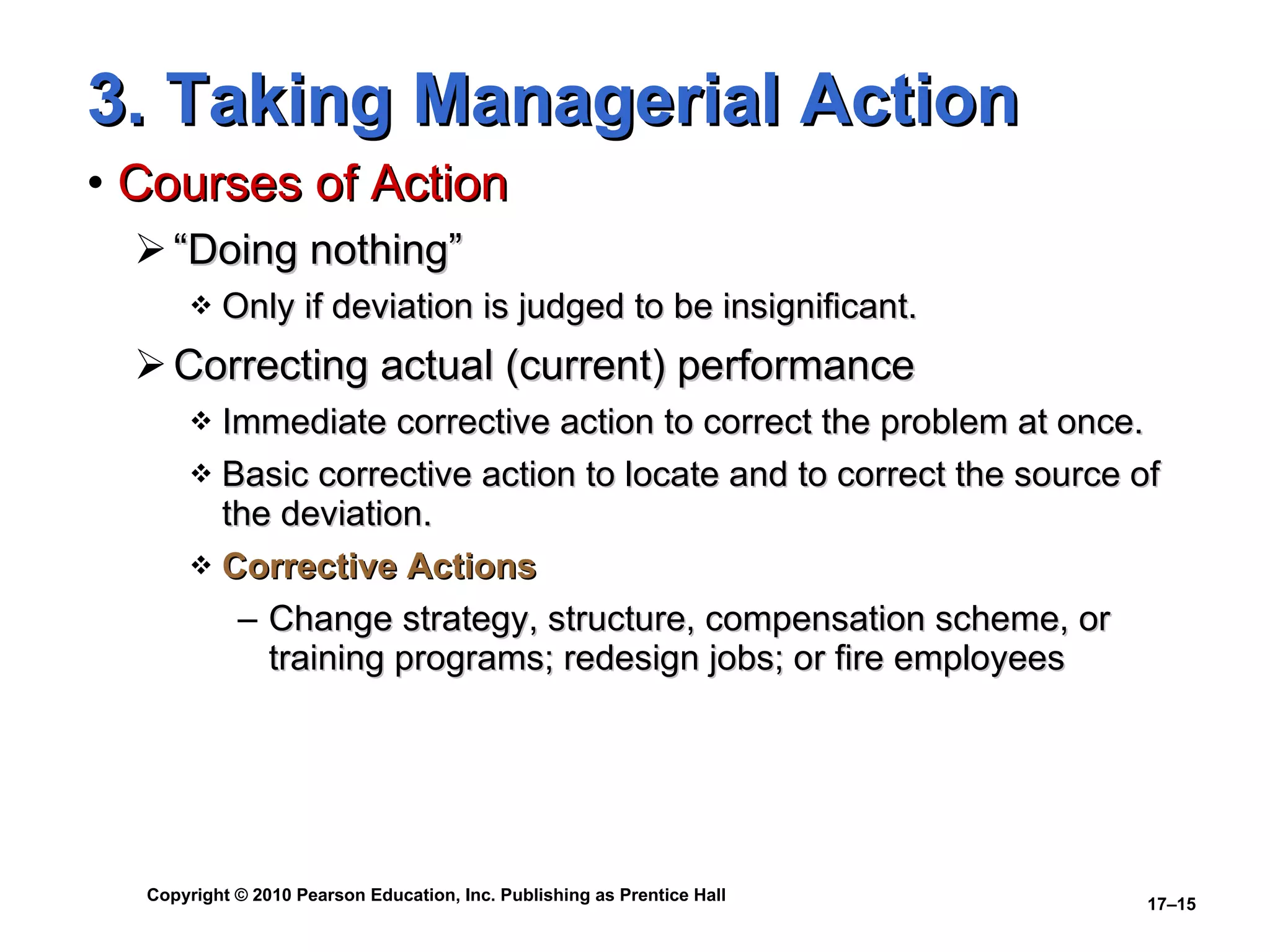 3. Taking Managerial Action Courses of Action “Doing nothing” Only if deviation is judged to be insignificant. Correcting actual (current) performance Immediate corrective action to correct the problem at once. Basic corrective action to locate and to correct the source of the deviation. Corrective Actions Change strategy, structure, compensation scheme, or training programs; redesign jobs; or fire employees 